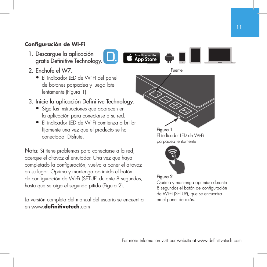 11  For more information visit our website at www.definitivetech.comConfiguraci&oacute;n de Wi-Fi  1. Descargue la aplicaci&oacute;n     gratis De nitive Technology.  2. Enchufe el W7.&bull; El indicador LED de Wi-Fi del panel   de botones parpadea y luego late   lentamente (Figura 1).  3. Inicie la aplicaci&oacute;n De nitive Technology.&bull; Siga las instrucciones que aparecen en   la aplicaci&oacute;n para conectarse a su red.&bull;  El indicador LED de Wi-Fi comienza a brillar fijamente una vez que el producto se ha conectado. Disfrute.Nota: Si tiene problemas para conectarse a la red, acerque el altavoz al enrutador. Una vez que haya completado la configuraci&oacute;n, vuelva a poner el altavoz en su lugar. Oprima y mantenga oprimido el bot&oacute;n de configuraci&oacute;n de Wi-Fi (SETUP) durante 8 segundos, hasta que se oiga el segundo pitido (Figura 2).La versi&oacute;n completa del manual del usuario se encuentra en www.definitivetech.comFigura 1El indicador LED de Wi-Fi parpadea lentamente Figura 2Oprima y mantenga oprimido durante 8 segundos el bot&oacute;n de configuraci&oacute;n de Wi-Fi (SETUP), que se encuentra en el panel de atr&aacute;s.Fuente