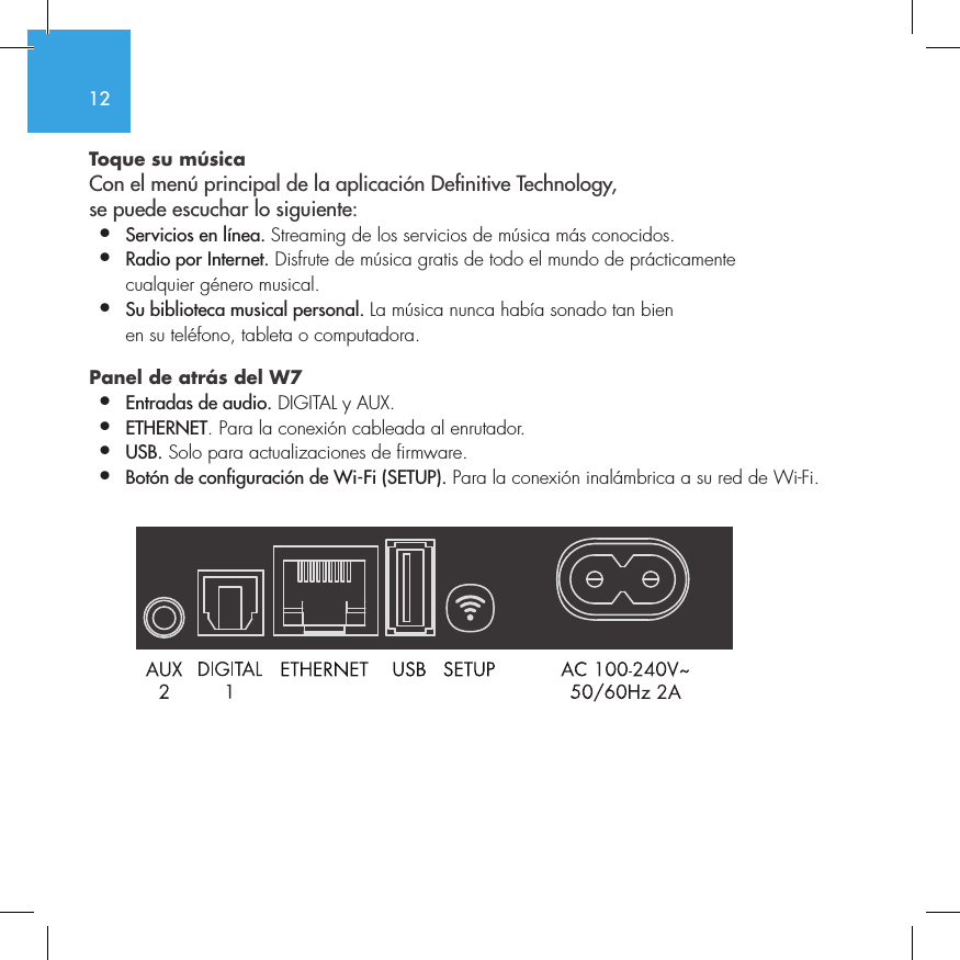 12Toque su m&uacute;sica Con el men&uacute; principal de la aplicaci&oacute;n Denitive Technology,  se puede escuchar lo siguiente:&bull;  Servicios en l&iacute;nea. Streaming de los servicios de m&uacute;sica m&aacute;s conocidos.&bull;  Radio por Internet. Disfrute de m&uacute;sica gratis de todo el mundo de pr&aacute;cticamente    cualquier g&eacute;nero musical.&bull;  Su biblioteca musical personal. La m&uacute;sica nunca hab&iacute;a sonado tan bien    en su tel&eacute;fono, tableta o computadora.Panel de atr&aacute;s del W7  &bull;  Entradas de audio. DIGITAL y AUX.&bull;  ETHERNET. Para la conexi&oacute;n cableada al enrutador.&bull;   USB. Solo para actualizaciones de firmware.&bull;  Bot&oacute;n de configuraci&oacute;n de Wi-Fi (SETUP). Para la conexi&oacute;n inal&aacute;mbrica a su red de Wi-Fi.