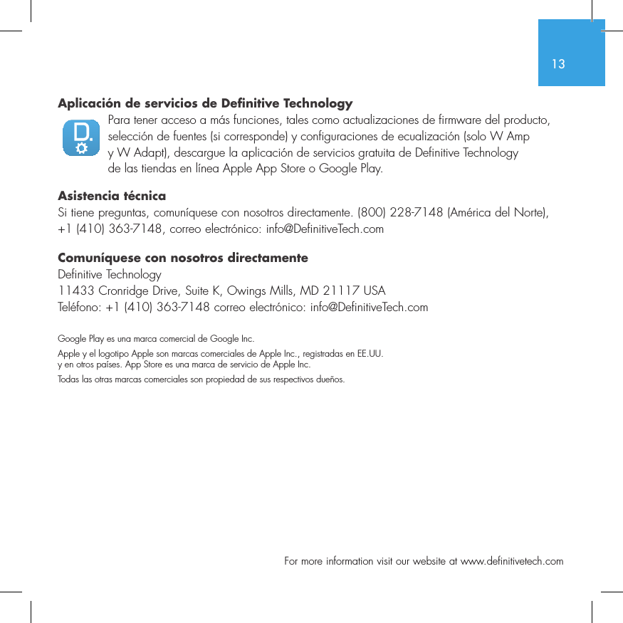 13  For more information visit our website at www.definitivetech.comAplicaci&oacute;n de servicios de Definitive TechnologyPara tener acceso a m&aacute;s funciones, tales como actualizaciones de firmware del producto, selecci&oacute;n de fuentes (si corresponde) y configuraciones de ecualizaci&oacute;n (solo W Amp y W Adapt), descargue la aplicaci&oacute;n de servicios gratuita de Definitive Technology de las tiendas en l&iacute;nea Apple App Store o Google Play.Asistencia t&eacute;cnicaSi tiene preguntas, comun&iacute;quese con nosotros directamente. (800) 228-7148 (Am&eacute;rica del Norte), +1 (410) 363-7148, correo electr&oacute;nico: info@DefinitiveTech.comComun&iacute;quese con nosotros directamenteDefinitive Technology11433 Cronridge Drive, Suite K, Owings Mills, MD 21117 USATel&eacute;fono: +1 (410) 363-7148 correo electr&oacute;nico: info@DefinitiveTech.comGoogle Play es una marca comercial de Google Inc.Apple y el logotipo Apple son marcas comerciales de Apple Inc., registradas en EE.UU. y en otros pa&iacute;ses. App Store es una marca de servicio de Apple Inc.Todas las otras marcas comerciales son propiedad de sus respectivos due&ntilde;os.
