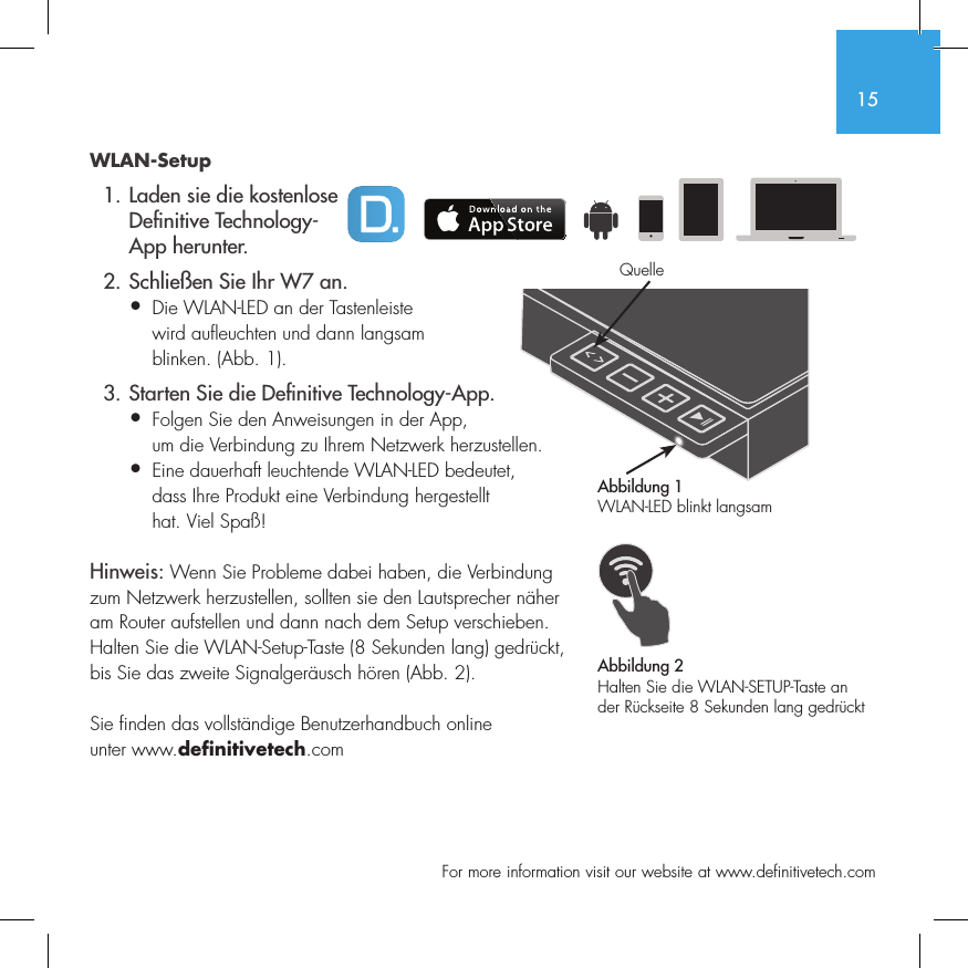 15  For more information visit our website at www.definitivetech.comWLAN-Setup  1. Laden sie die kostenlose     De nitive Technology-    App herunter.  2. Schlie&szlig;en Sie Ihr W7 an.&bull; Die WLAN-LED an der Tastenleiste   wird aufleuchten und dann langsam   blinken. (Abb. 1).  3. Starten Sie die De nitive Technology-App.&bull; Folgen Sie den Anweisungen in der App,   um die Verbindung zu Ihrem Netzwerk herzustellen.&bull;  Eine dauerhaft leuchtende WLAN-LED bedeutet, dass Ihre Produkt eine Verbindung hergestellt hat. Viel Spa&szlig;!Hinweis: Wenn Sie Probleme dabei haben, die Verbindung zum Netzwerk herzustellen, sollten sie den Lautsprecher n&auml;her am Router aufstellen und dann nach dem Setup verschieben. Halten Sie die WLAN-Setup-Taste (8 Sekunden lang) gedr&uuml;ckt, bis Sie das zweite Signalger&auml;usch h&ouml;ren (Abb. 2).Sie finden das vollst&auml;ndige Benutzerhandbuch online unter www.definitivetech.comAbbildung 1WLAN-LED blinkt langsamAbbildung 2Halten Sie die WLAN-SETUP-Taste an der R&uuml;ckseite 8 Sekunden lang gedr&uuml;cktQuelle