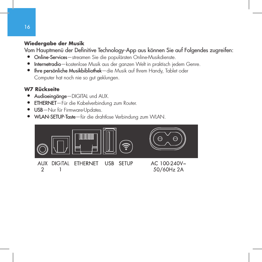 16Wiedergabe der Musik Vom Hauptmen&uuml; der Denitive Technology-App aus k&ouml;nnen Sie auf Folgendes zugreifen:&bull;  Online-Services&mdash;streamen Sie die popul&auml;rsten Online-Musikdienste.&bull;   Internetradio&mdash;kostenlose Musik aus der ganzen Welt in praktisch jedem Genre.&bull;  Ihre pers&ouml;nliche Musikbibliothek&mdash;die Musik auf Ihrem Handy, Tablet oder    Computer hat noch nie so gut geklungen.W7 R&uuml;ckseite  &bull;  Audioeing&auml;nge&mdash;DIGITAL und AUX. &bull;  ETHERNET&mdash;F&uuml;r die Kabelverbindung zum Router.&bull;   USB&mdash;Nur f&uuml;r Firmware-Updates.&bull;  WLAN-SETUP-Taste&mdash;f&uuml;r die drahtlose Verbindung zum WLAN.
