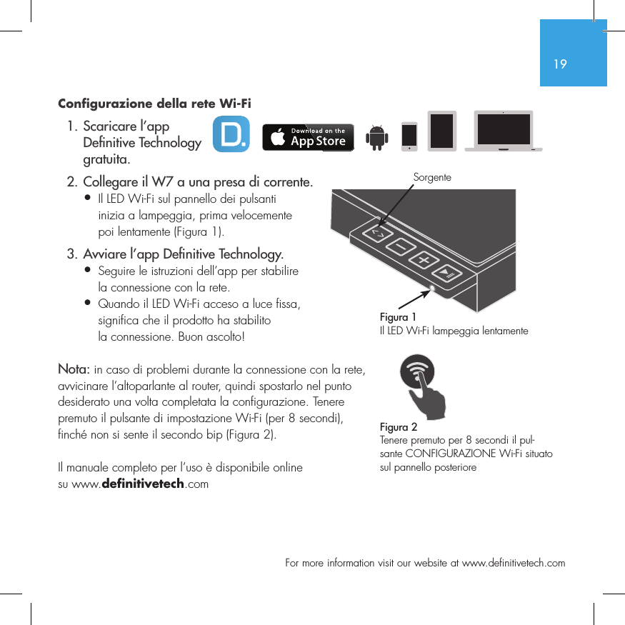19  For more information visit our website at www.definitivetech.comConfigurazione della rete Wi-Fi  1. Scaricare l&rsquo;app     De nitive Technology    gratuita.  2. Collegare il W7 a una presa di corrente.&bull; Il LED Wi-Fi sul pannello dei pulsanti   inizia a lampeggia, prima velocemente   poi lentamente (Figura 1).  3. Avviare l&rsquo;app De nitive Technology.&bull; Seguire le istruzioni dell&rsquo;app per stabilire   la connessione con la rete.&bull; Quando il LED Wi-Fi acceso a luce fissa,   significa che il prodotto ha stabilito   la connessione. Buon ascolto!Nota: in caso di problemi durante la connessione con la rete, avvicinare l&rsquo;altoparlante al router, quindi spostarlo nel punto desiderato una volta completata la configurazione. Tenere premuto il pulsante di impostazione Wi-Fi (per 8 secondi), finch&eacute; non si sente il secondo bip (Figura 2).Il manuale completo per l&rsquo;uso &egrave; disponibile online su www.definitivetech.comFigura 1Il LED Wi-Fi lampeggia lentamenteFigura 2Tenere premuto per 8 secondi il pul-sante CONFIGURAZIONE Wi-Fi situato sul pannello posterioreSorgente