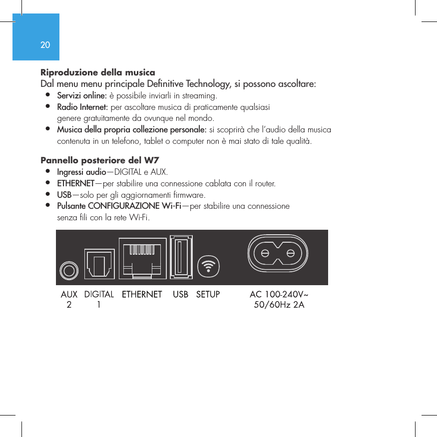 20Riproduzione della musica  Dal menu menu principale Denitive Technology, si possono ascoltare:&bull;  Servizi online: &egrave; possibile inviarli in streaming.&bull;  Radio Internet: per ascoltare musica di praticamente qualsiasi    genere gratuitamente da ovunque nel mondo.&bull;  Musica della propria collezione personale: si scoprir&agrave; che l&rsquo;audio della musica    contenuta in un telefono, tablet o computer non &egrave; mai stato di tale qualit&agrave;.Pannello posteriore del W7  &bull;  Ingressi audio&mdash;DIGITAL e AUX. &bull;  ETHERNET&mdash;per stabilire una connessione cablata con il router.&bull;   USB&mdash;solo per gli aggiornamenti firmware.&bull;  Pulsante CONFIGURAZIONE Wi-Fi&mdash;per stabilire una connessione    senza fili con la rete Wi-Fi.