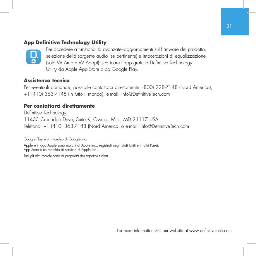 21  For more information visit our website at www.definitivetech.comApp Definitive Technology Utility  Per accedere a funzionalit&agrave; avanzate&ndash;aggiornamenti sul firmware del prodotto, selezione della sorgente audio (se pertinente) e impostazioni di equalizzazione (solo W Amp e W Adapt)&ndash;scaricare l&rsquo;app gratuita Definitive Technology Utility da Apple App Store o da Google Play.Assistenza tecnicaPer eventuali domande, possibile contattarci direttamente: (800) 228-7148 (Nord America), +1 (410) 363-7148 (in tutto il mondo), e-mail: info@DefinitiveTech.comPer contattarci direttamenteDefinitive Technology11433 Cronridge Drive, Suite K, Owings Mills, MD 21117 USATelefono: +1 (410) 363-7148 (Nord America) o e-mail: info@DefinitiveTech.comGoogle Play &egrave; un marchio di Google Inc.Apple e il logo Apple sono marchi di Apple Inc., registrati negli Stati Uniti e in altri Paesi. App Store &egrave; un marchio di servizio di Apple Inc. Tutti gli altri marchi sono di propriet&agrave; dei rispettivi titolari.