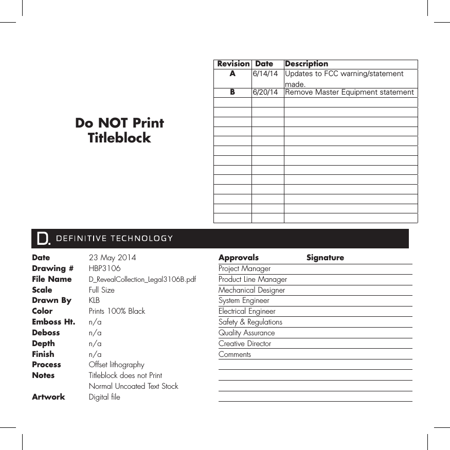 Date Drawing #File NameScale   Drawn ByColorEmboss Ht.Deboss DepthFinishProcessNotesArtwork23 May 2014HBP3106D_RevealCollection_Legal3106B.pdfFull Size KLBPrints 100% Blackn/an/an/an/aOffset lithographyTitleblock does not PrintNormal Uncoated Text StockDigital fileApprovals Project Manager Product Line Manager Mechanical DesignerSystem Engineer Electrical Engineer Safety &amp; RegulationsQuality AssuranceCreative Director CommentsSignature  Revision  Date DescriptionA6/14/14 Updates to FCC warning/statement made.B6/20/14 Remove Master Equipment statementDo NOT Print Titleblock 