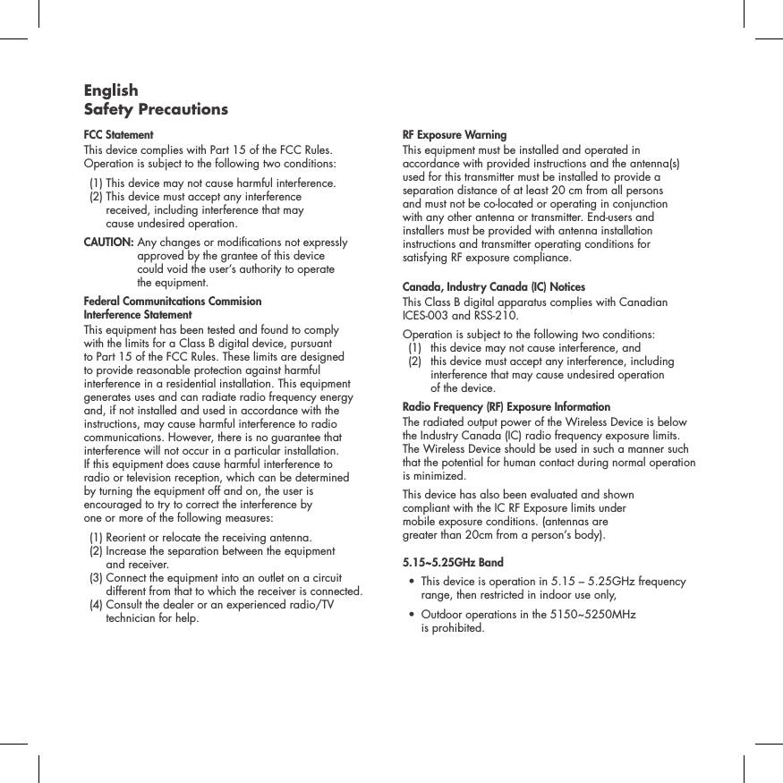 English Safety PrecautionsFCC Statement This device complies with Part 15 of the FCC Rules. Operation is subject to the following two conditions:   (1) This device  may not cause harmful interference.    (2)  This device must accept any interference  received, including interference that may  cause undesired operation. CAUTION:   Any changes or modications not expressly approved by the grantee of this device  could void the user&rsquo;s authority to operate  the equipment.Federal Communitcations Commision  Interference Statement This equipment has been tested and found to comply  with the limits for a Class B digital device, pursuant  to Part 15 of the FCC Rules. These limits are designed  to provide reasonable protection against harmful  interference in a residential installation. This equipment generates uses and can radiate radio frequency energy  and, if not installed and used in accordance with the instructions, may cause harmful interference to radio communications. However, there is no guarantee that interference will not occur in a particular installation.  If this equipment does cause harmful interference to  radio or television reception, which can be determined  by turning the equipment off and on, the user is  encouraged to try to correct the interference by  one or more of the following measures:   (1) Reorient or relocate the receiving antenna.   (2)  Increase the separation between the equipment  and receiver.   (3)  Connect the equipment into an outlet on a circuit different from that to which the receiver is connected.  (4)  Consult the dealer or an experienced radio/TV technician for help. RF Exposure WarningThis equipment must be installed and operated in accordance with provided instructions and the antenna(s) used for this transmitter must be installed to provide a separation distance of at least 20 cm from all persons  and must not be co-located or operating in conjunction  with any other antenna or transmitter. End-users and  installers must be provided with antenna installation instructions and transmitter operating conditions for  satisfying RF exposure compliance.Canada, Industry Canada (IC) NoticesThis Class B digital apparatus complies with Canadian  ICES-003 and RSS-210. Operation is subject to the following two conditions:   (1)  this device may not cause interference, and    (2)   this device must accept any interference, including interference that may cause undesired operation  of the device.Radio Frequency (RF) Exposure InformationThe radiated output power of the Wireless Device is below the Industry Canada (IC) radio frequency exposure limits. The Wireless Device should be used in such a manner such that the potential for human contact during normal operation is minimized.This device has also been evaluated and shown  compliant with the IC RF Exposure limits under  mobile exposure conditions. (antennas are  greater than 20cm from a person&rsquo;s body).5.15~5.25GHz Band &bull;  This device is operation in 5.15 &ndash; 5.25GHz frequency    range, then restricted in indoor use only,&bull;  Outdoor operations in the 5150~5250MHz    is prohibited.