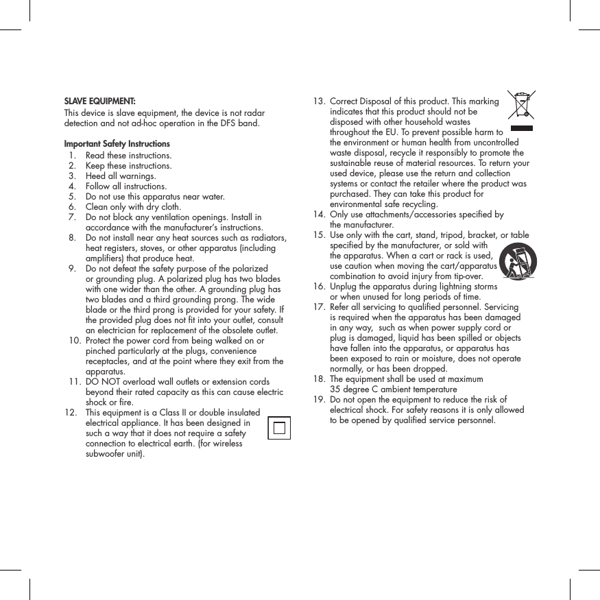 SLAVE EQUIPMENT:This device is slave equipment, the device is not radar detection and not ad-hoc operation in the DFS band.Important Safety Instructions  1.  Read these instructions.   2.  Keep these instructions.   3.  Heed all warnings.   4.  Follow all instructions.   5.  Do not use this apparatus near water.   6.  Clean only with dry cloth.   7.   Do not block any ventilation openings. Install in accordance with the manufacturer&rsquo;s instructions.   8.   Do not install near any heat sources such as radiators, heat registers, stoves, or other apparatus (including ampliers) that produce heat.   9.   Do not defeat the safety purpose of the polarized  or grounding plug. A polarized plug has two blades with one wider than the other. A grounding plug has two blades and a third grounding prong. The wide blade or the third prong is provided for your safety. If the provided plug does not t into your outlet, consult an electrician for replacement of the obsolete outlet.   10.  Protect the power cord from being walked on or pinched particularly at the plugs, convenience receptacles, and at the point where they exit from the apparatus.  11.  DO NOT overload wall outlets or extension cords beyond their rated capacity as this can cause electric shock or re. 12.  This equipment is a Class II or double insulated electrical appliance. It has been designed in such a way that it does not require a safety connection to electrical earth. (for wireless  subwoofer unit).  13.  Correct Disposal of this product. This marking  indicates that this product should not be disposed with other household wastes throughout the EU. To prevent possible harm to the environment or human health from uncontrolled waste disposal, recycle it responsibly to promote the sustainable reuse of material resources. To return your used device, please use the return and collection systems or contact the retailer where the product was purchased. They can take this product for environmental safe recycling.  14.  Only use attachments/accessories specied by  the manufacturer.  15.  Use only with the cart, stand, tripod, bracket, or table specied by the manufacturer, or sold with the apparatus. When a cart or rack is used, use caution when moving the cart/apparatus combination to avoid injury from tip-over.   16.  Unplug the apparatus during lightning storms  or when unused for long periods of time.   17.  Refer all servicing to qualied personnel. Servicing is required when the apparatus has been damaged in any way,  such as when power supply cord or plug is damaged, liquid has been spilled or objects have fallen into the apparatus, or apparatus has been exposed to rain or moisture, does not operate normally, or has been dropped.   18.  The equipment shall be used at maximum  35 degree C ambient temperature  19.  Do not open the equipment to reduce the risk of electrical shock. For safety reasons it is only allowed  to be opened by qualied service personnel.