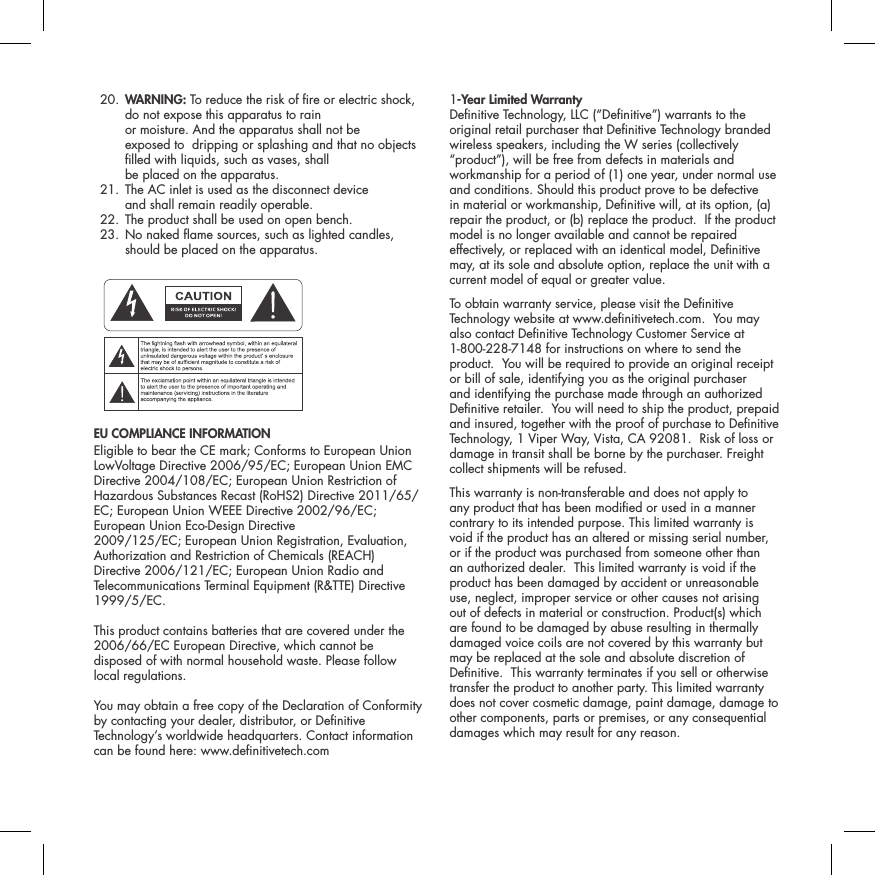  20.  WARNING: To reduce the risk of re or electric shock, do not expose this apparatus to rain  or moisture. And the apparatus shall not be  exposed to  dripping or splashing and that no objects lled with liquids, such as vases, shall  be placed on the apparatus.  21.  The AC inlet is used as the disconnect device  and shall remain readily operable.   22. The product shall be used on open bench.  23.  No naked ame sources, such as lighted candles, should be placed on the apparatus. ATTENTIONFRENCHENGLISHRISQUE D'&Eacute;LECTROCUTIONNE PAS OUVRIRLe symbole de l&rsquo;&eacute;clair dans un triangle &eacute;quilat&eacute;ral indique la pr&eacute;sence d&rsquo;une tension &eacute;lectrique non isol&eacute;e suffisamment &eacute;lev&eacute;e pour constituer un risque d&rsquo;&eacute;lectrocution.Le point d&rsquo;exclamation dans un triangle &eacute;quilat&eacute;ral indique la pr&eacute;sence d&rsquo;importantes consignes d&rsquo;utilisation et d&rsquo;entretiendans la documentation jointe au dispositif.PRECAUCI&Oacute;NSPANISHRIESGO DE DESCARGA EL&Eacute;CTRICA.NO ABRIR.El s&iacute;mbolo compuesto por un rayo con punta de flecha dentro de un tri&aacute;ngulo equil&aacute;tero tiene por objeto advertirle al usuario que dentro del aparato hay voltajes peligrosos no aislados cuya magnitud puede ser suficiente para constituir un riesgo de descarga el&eacute;ctrica para las personas.El signo de admiraci&oacute;n dentro de un tri&aacute;ngulo equil&aacute;tero tiene por objeto advertirle al usuario que hay informaci&oacute;n importante sobre operaci&oacute;n y mantenimiento (servicio) en los folletos que vienen con el aparato.VORSICHTGERMANVERLETZUNGSGEFAHRDURCH ELEKTRISCHEN SCHLAGNICHT &Ouml;FFNENDurch das Blitzsymbol in einem gleichseitigen Dreieck soll der Benutzer gewarnt werden, dass bei mangelnder Isolierung &bdquo;lebensgef&auml;hrliche Spannungen&ldquo; im Geh&auml;use auftreten k&ouml;nnen, die eine erhebliche Stromschlaggefahr darstellen.Ein Dreieck mit einem Ausrufezeichen in der Mitte soll Benutzer auf wichtige Hinweise zur Bedienung und Wartung des Ger&auml;ts aufmerksam machen, die in der beiliegenden Dokumentation enthalten sind.ATTENZIONEITALIANRISCHIO DI ELETTROCUZIONENON APRIREIl simbolo del fulmine all&rsquo;interno di un triangolo equilatero avvisa della presenza di alte tensioni non isolate all&rsquo;interno dell&rsquo;apparecchio, di livello tale da comportare il rischio di elettrocuzione.Il punto esclamativo all&rsquo;interno di un triangolo equilatero segnala che il manuale allegato all&rsquo;apparecchio contiene informazioni importanti sull&rsquo;uso, la manutenzione e le riparazioni.EU COMPLIANCE INFORMATION Eligible to bear the CE mark; Conforms to European Union LowVoltage Directive 2006/95/EC; European Union EMC Directive 2004/108/EC; European Union Restriction of Hazardous Substances Recast (RoHS2) Directive 2011/65/EC; European Union WEEE Directive 2002/96/EC; European Union Eco-Design Directive2009/125/EC; European Union Registration, Evaluation,Authorization and Restriction of Chemicals (REACH) Directive 2006/121/EC; European Union Radio and Telecommunications Terminal Equipment (R&amp;TTE) Directive 1999/5/EC.This product contains batteries that are covered under the2006/66/EC European Directive, which cannot be disposed of with normal household waste. Please follow local regulations.You may obtain a free copy of the Declaration of Conformity by contacting your dealer, distributor, or Denitive Technology&rsquo;s worldwide headquarters. Contact information can be found here: www.denitivetech.com1-Year Limited Warranty  Denitive Technology, LLC (&ldquo;Denitive&rdquo;) warrants to the original retail purchaser that Denitive Technology branded wireless speakers, including the W series (collectively &ldquo;product&rdquo;), will be free from defects in materials and workmanship for a period of (1) one year, under normal use and conditions. Should this product prove to be defective in material or workmanship, Denitive will, at its option, (a) repair the product, or (b) replace the product.  If the product model is no longer available and cannot be repaired effectively, or replaced with an identical model, Denitive may, at its sole and absolute option, replace the unit with a current model of equal or greater value.  To obtain warranty service, please visit the Denitive Technology website at www.denitivetech.com.  You may also contact Denitive Technology Customer Service at 1-800-228-7148 for instructions on where to send the product.  You will be required to provide an original receipt or bill of sale, identifying you as the original purchaser and identifying the purchase made through an authorized Denitive retailer.  You will need to ship the product, prepaid and insured, together with the proof of purchase to Denitive Technology, 1 Viper Way, Vista, CA 92081.  Risk of loss or damage in transit shall be borne by the purchaser. Freight collect shipments will be refused.This warranty is non-transferable and does not apply to any product that has been modied or used in a manner contrary to its intended purpose. This limited warranty is void if the product has an altered or missing serial number, or if the product was purchased from someone other than an authorized dealer.  This limited warranty is void if the product has been damaged by accident or unreasonable use, neglect, improper service or other causes not arising out of defects in material or construction. Product(s) which are found to be damaged by abuse resulting in thermally damaged voice coils are not covered by this warranty but may be replaced at the sole and absolute discretion of Denitive.  This warranty terminates if you sell or otherwise transfer the product to another party. This limited warranty does not cover cosmetic damage, paint damage, damage to other components, parts or premises, or any consequential damages which may result for any reason.  