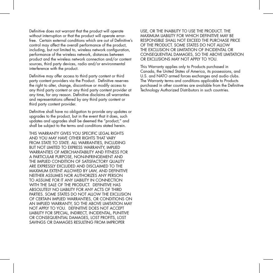Denitive does not warrant that the product will operate without interruption or that the product will operate error-free.  Certain external conditions which are out of Denitive&rsquo;s control may affect the overall performance of the product, including, but not limited to, wireless network conguration, performance of the wireless network, distances between product and the wireless network connection and/or content sources, third party devices, radio and/or environmental interference with the product.Denitive may offer access to third party content or third party content providers via the Product.  Denitive reserves the right to alter, change, discontinue or modify access to any third party content or any third party content provider at any time, for any reason. Denitive disclaims all warranties and representations offered by any third party content or third party content provider.Denitive shall have no obligation to provide any updates or upgrades to the product, but in the event that it does, such updates and upgrades shall be deemed the &ldquo;product,&rdquo; and shall be subject to the terms and conditions stated herein.THIS WARRANTY GIVES YOU SPECIFIC LEGAL RIGHTS AND YOU MAY HAVE OTHER RIGHTS THAT VARY FROM STATE TO STATE. ALL WARRANTIES, INCLUDING BUT NOT LIMITED TO EXPRESS WARRANTY, IMPLIED WARRANTIES OF MERCHANTABILITY AND FITNESS FOR A PARTICULAR PURPOSE, NON-INFRINGEMENT AND THE IMPLIED CONDITION OF SATISFACTORY QUALITY ARE EXPRESSLY EXCLUDED AND DISCLAIMED TO THE MAXIMUM EXTENT ALLOWED BY LAW, AND DEFINITIVE NEITHER ASSUMES NOR AUTHORIZES ANY PERSON TO ASSUME FOR IT ANY LIABILITY IN CONNECTION WITH THE SALE OF THE PRODUCT.  DEFINITIVE HAS ABSOLUTELY NO LIABILITY FOR ANY ACTS OF THIRD PARTIES. SOME STATES DO NOT ALLOW THE EXCLUSION OF CERTAIN IMPLIED WARRANTIES, OR CONDITIONS ON AN IMPLIED WARRANTY, SO THE ABOVE LIMITATION MAY NOT APPLY TO YOU.  DEFINITIVE DOES NOT ACCEPT LIABILITY FOR SPECIAL, INDIRECT, INCIDENTAL, PUNITIVE OR CONSEQUENTIAL DAMAGES, LOST PROFITS, LOST SAVINGS OR DAMAGES RESULTING FROM IMPROPER USE, OR THE INABILITY TO USE THE PRODUCT. THE MAXIMUM LIABILITY FOR WHICH DEFINITIVE MAY BE RESPONSIBLE SHALL NOT EXCEED THE PURCHASE PRICE OF THE PRODUCT. SOME STATES DO NOT ALLOW THE EXCLUSION OR LIMITATION OF INCIDENTAL OR CONSEQUENTIAL DAMAGES, SO THE ABOVE LIMITATION OR EXCLUSIONS MAY NOT APPLY TO YOU.  This Warranty applies only to Products purchased in Canada, the United States of America, its possessions, and U.S. and NATO armed forces exchanges and audio clubs. The Warranty terms and conditions applicable to Products purchased in other countries are available from the Denitive Technology Authorized Distributors in such countries.