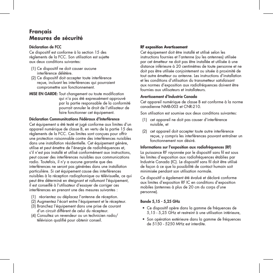 Fran&ccedil;ais  Mesures de s&eacute;curit&eacute;D&eacute;claration de FCCCe dispositif est conforme &agrave; la section 15 des  r&egrave;glements de la FCC. Son utilisation est sujette  aux deux conditions suivantes:   (1)  Ce dispositif ne doit causer aucune  interf&eacute;rence d&eacute;l&eacute;t&egrave;re.   (2)  Ce dispositif doit accepter toute interf&eacute;rence  re&ccedil;ue, incluant les interf&eacute;rences qui pourraient compromettre son fonctionnement.  MISE EN GARDE:  Tout changement ou toute modication qui n&rsquo;a pas &eacute;t&eacute; express&eacute;ment approuv&eacute; par la partie responsable de la conformit&eacute; pourrait annuler le droit de l&rsquo;utilisateur de faire fonctionner cet &eacute;quipement.  D&eacute;claration Communitcations F&eacute;d&eacute;raux d&rsquo;Interf&eacute;renceCet &eacute;quipement a &eacute;t&eacute; test&eacute; et jug&eacute; conforme aux limites d&rsquo;un appareil num&eacute;rique de classe B, en vertu de la partie 15 des r&egrave;glements de la FCC. Ces limites sont con&ccedil;ues pour offrir une protection raisonnable contre des interf&eacute;rences nuisibles dans une installation r&eacute;sidentielle. Cet &eacute;quipement g&eacute;n&egrave;re, utilise et peut &eacute;mettre de l&rsquo;&eacute;nergie de radiofr&eacute;quences et, s&rsquo;il n&rsquo;est pas install&eacute; et utilis&eacute; conform&eacute;ment aux instructions, peut causer des interf&eacute;rences nuisibles aux communications radio. Toutefois, il n&rsquo;y a aucune garantie que des interf&eacute;rences ne seront pas g&eacute;n&eacute;r&eacute;es dans une installation particuli&egrave;re. Si cet &eacute;quipement cause des interf&eacute;rences nuisibles &agrave; la r&eacute;ception radiophonique ou t&eacute;l&eacute;visuelle, ce qui peut &ecirc;tre d&eacute;termin&eacute; en &eacute;teignant et rallumant l&rsquo;&eacute;quipement, il est conseill&eacute; &agrave; l&rsquo;utilisateur d&rsquo;essayer de corriger ces interf&eacute;rences en prenant une des mesures suivantes :   (1)  r&eacute;orientez ou d&eacute;placez l&rsquo;antenne de r&eacute;ception.   (2) Augmentez l&rsquo;&eacute;cart entre l&rsquo;&eacute;quipement et le r&eacute;cepteur.    (3)  Branchez l&rsquo;&eacute;quipement dans une prise de courant  d&rsquo;un circuit diff&eacute;rent de celui du r&eacute;cepteur.   (4)  Consultez un revendeur ou un technicien radio/t&eacute;l&eacute;vision quali&eacute; pour obtenir conseil. RF exposition Avertissement Cet &eacute;quipement doit &ecirc;tre install&eacute; et utilis&eacute; selon les instructions fournies et l&rsquo;antenne (ou les antennes) utilis&eacute;e par cet &eacute;metteur ne doit pas &ecirc;tre install&eacute;e et utilis&eacute;e &agrave; une distance inf&eacute;rieure &agrave; 20 centim&egrave;tres de toute personne et ne doit pas &ecirc;tre utilis&eacute;e conjointement ou situ&eacute;e &agrave; proximit&eacute; de tout autre &eacute;metteur ou antenne. Les instructions d&rsquo;installation et les conditions d&rsquo;utilisation du transmetteur satisfaisant aux normes d&rsquo;exposition aux radiofr&eacute;quences doivent &ecirc;tre fournies aux utilisateurs et installateurs.Avertissement d&rsquo;Industrie CanadaCet appareil num&eacute;rique de classe B est conforme &agrave; la norme canadienne NMB-003 et CNR-210. Son utilisation est soumise aux deux conditions suivantes:  (1)   cet appareil ne doit pas causer d&rsquo;interf&eacute;rence  nuisible, et    (2)   cet appareil doit accepter toute autre interf&eacute;rence re&ccedil;ue, y compris les interf&eacute;rences pouvant entra&icirc;ner un fonctionnement non d&eacute;sir&eacute;.Informations sur l&rsquo;exposition aux radiofr&eacute;quences (RF) La puissance RF rayonn&eacute;e par le dispositif sans l est sous les limites d&rsquo;exposition aux radiofr&eacute;quences &eacute;tablies par Industrie Canada (IC). Le dispositif sans l doit &ecirc;tre utilis&eacute; de fa&ccedil;on &agrave; ce que la possibilit&eacute; de contact humain soit minimis&eacute;e pendant son utilisation normale. Ce dispositif a &eacute;galement &eacute;t&eacute; &eacute;valu&eacute; et d&eacute;clar&eacute; conforme aux limites d&rsquo;exposition RF IC en conditions d&rsquo;exposition mobiles (antennes &agrave; plus de 20 cm du corps d&rsquo;une personne). Bande 5,15 - 5,25 GHz  &bull;   Ce dispositif op&egrave;re dans la gamme de fr&eacute;quences de 5,15 - 5,25 GHz et restreint &agrave; une utilisation int&eacute;rieure,&bull;   Son op&eacute;ration ext&eacute;rieure dans la gamme de fr&eacute;quences de 5150 - 5250 MHz est interdite.