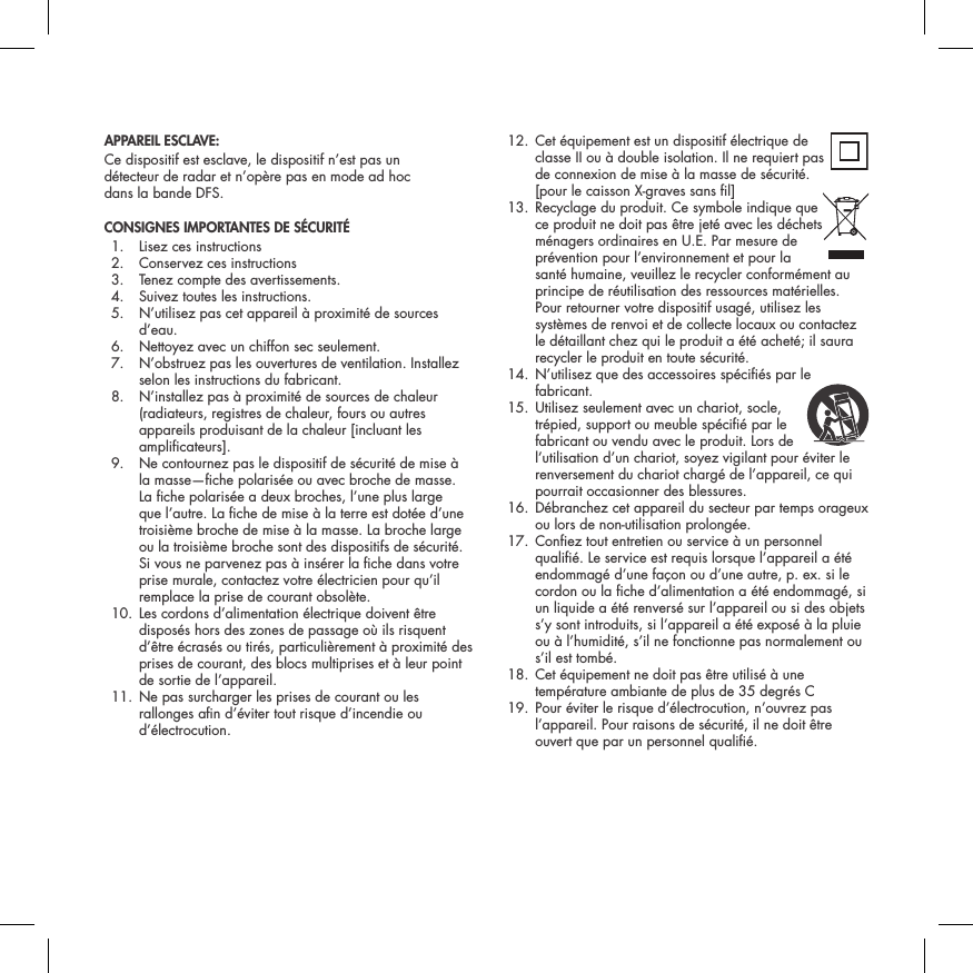 APPAREIL ESCLAVE:Ce dispositif est esclave, le dispositif n&rsquo;est pas un  d&eacute;tecteur de radar et n&rsquo;op&egrave;re pas en mode ad hoc  dans la bande DFS.CONSIGNES IMPORTANTES DE S&Eacute;CURIT&Eacute;   1.  Lisez ces instructions  2.  Conservez ces instructions  3.  Tenez compte des avertissements.  4.  Suivez toutes les instructions.  5.   N&rsquo;utilisez pas cet appareil &agrave; proximit&eacute; de sources d&rsquo;eau.  6.  Nettoyez avec un chiffon sec seulement.  7.   N&rsquo;obstruez pas les ouvertures de ventilation. Installez selon les instructions du fabricant.  8.   N&rsquo;installez pas &agrave; proximit&eacute; de sources de chaleur (radiateurs, registres de chaleur, fours ou autres appareils produisant de la chaleur [incluant les amplicateurs].  9.   Ne contournez pas le dispositif de s&eacute;curit&eacute; de mise &agrave; la masse&mdash;che polaris&eacute;e ou avec broche de masse. La che polaris&eacute;e a deux broches, l&rsquo;une plus large que l&rsquo;autre. La che de mise &agrave; la terre est dot&eacute;e d&rsquo;une troisi&egrave;me broche de mise &agrave; la masse. La broche large ou la troisi&egrave;me broche sont des dispositifs de s&eacute;curit&eacute;. Si vous ne parvenez pas &agrave; ins&eacute;rer la che dans votre prise murale, contactez votre &eacute;lectricien pour qu&rsquo;il remplace la prise de courant obsol&egrave;te.  10.  Les cordons d&rsquo;alimentation &eacute;lectrique doivent &ecirc;tre dispos&eacute;s hors des zones de passage o&ugrave; ils risquent d&rsquo;&ecirc;tre &eacute;cras&eacute;s ou tir&eacute;s, particuli&egrave;rement &agrave; proximit&eacute; des prises de courant, des blocs multiprises et &agrave; leur point de sortie de l&rsquo;appareil.  11.  Ne pas surcharger les prises de courant ou les rallonges an d&rsquo;&eacute;viter tout risque d&rsquo;incendie ou d&rsquo;&eacute;lectrocution. 12.  Cet &eacute;quipement est un dispositif &eacute;lectrique de  classe II ou &agrave; double isolation. Il ne requiert pas de connexion de mise &agrave; la masse de s&eacute;curit&eacute;. [pour le caisson X-graves sans l] 13.  Recyclage du produit. Ce symbole indique que  ce produit ne doit pas &ecirc;tre jet&eacute; avec les d&eacute;chets m&eacute;nagers ordinaires en U.E. Par mesure de pr&eacute;vention pour l&rsquo;environnement et pour la sant&eacute; humaine, veuillez le recycler conform&eacute;ment au principe de r&eacute;utilisation des ressources mat&eacute;rielles. Pour retourner votre dispositif usag&eacute;, utilisez les syst&egrave;mes de renvoi et de collecte locaux ou contactez le d&eacute;taillant chez qui le produit a &eacute;t&eacute; achet&eacute;; il saura recycler le produit en toute s&eacute;curit&eacute;.  14.  N&rsquo;utilisez que des accessoires sp&eacute;ci&eacute;s par le fabricant. 15.  Utilisez seulement avec un chariot, socle,  tr&eacute;pied, support ou meuble sp&eacute;ci&eacute; par le fabricant ou vendu avec le produit. Lors de l&rsquo;utilisation d&rsquo;un chariot, soyez vigilant pour &eacute;viter le renversement du chariot charg&eacute; de l&rsquo;appareil, ce qui pourrait occasionner des blessures.  16.  D&eacute;branchez cet appareil du secteur par temps orageux ou lors de non-utilisation prolong&eacute;e.  17.  Conez tout entretien ou service &agrave; un personnel quali&eacute;. Le service est requis lorsque l&rsquo;appareil a &eacute;t&eacute; endommag&eacute; d&rsquo;une fa&ccedil;on ou d&rsquo;une autre, p. ex. si le cordon ou la che d&rsquo;alimentation a &eacute;t&eacute; endommag&eacute;, si un liquide a &eacute;t&eacute; renvers&eacute; sur l&rsquo;appareil ou si des objets s&rsquo;y sont introduits, si l&rsquo;appareil a &eacute;t&eacute; expos&eacute; &agrave; la pluie ou &agrave; l&rsquo;humidit&eacute;, s&rsquo;il ne fonctionne pas normalement ou s&rsquo;il est tomb&eacute;.  18.  Cet &eacute;quipement ne doit pas &ecirc;tre utilis&eacute; &agrave; une temp&eacute;rature ambiante de plus de 35 degr&eacute;s C   19.  Pour &eacute;viter le risque d&rsquo;&eacute;lectrocution, n&rsquo;ouvrez pas l&rsquo;appareil. Pour raisons de s&eacute;curit&eacute;, il ne doit &ecirc;tre ouvert que par un personnel quali&eacute;. 