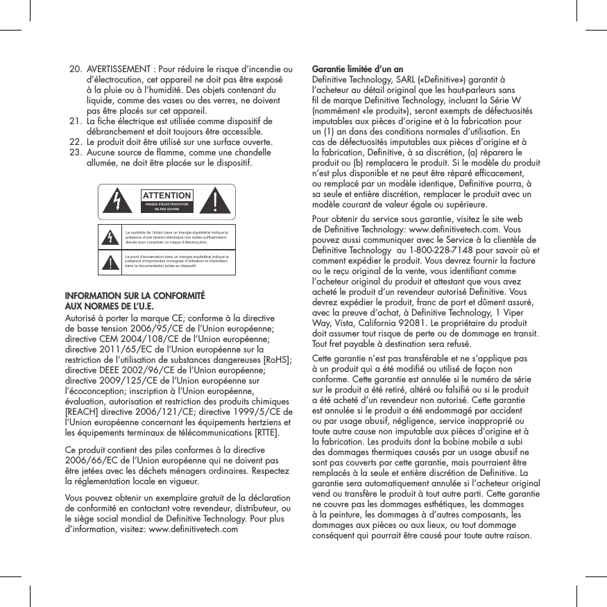   20.  AVERTISSEMENT : Pour r&eacute;duire le risque d&rsquo;incendie ou d&rsquo;&eacute;lectrocution, cet appareil ne doit pas &ecirc;tre expos&eacute; &agrave; la pluie ou &agrave; l&rsquo;humidit&eacute;. Des objets contenant du liquide, comme des vases ou des verres, ne doivent pas &ecirc;tre plac&eacute;s sur cet appareil.  21.  La che &eacute;lectrique est utilis&eacute;e comme dispositif de d&eacute;branchement et doit toujours &ecirc;tre accessible.  22. Le produit doit &ecirc;tre utilis&eacute; sur une surface ouverte.  23.  Aucune source de amme, comme une chandelle allum&eacute;e, ne doit &ecirc;tre plac&eacute;e sur le dispositif. INFORMATION SUR LA CONFORMIT&Eacute;  AUX NORMES DE L&rsquo;U.E. Autoris&eacute; &agrave; porter la marque CE; conforme &agrave; la directive de basse tension 2006/95/CE de l&rsquo;Union europ&eacute;enne; directive CEM 2004/108/CE de l&rsquo;Union europ&eacute;enne; directive 2011/65/EC de l&rsquo;Union europ&eacute;enne sur la restriction de l&rsquo;utilisation de substances dangereuses [RoHS]; directive DEEE 2002/96/CE de l&rsquo;Union europ&eacute;enne; directive 2009/125/CE de l&rsquo;Union europ&eacute;enne sur l&rsquo;&eacute;coconception; inscription &agrave; l&rsquo;Union europ&eacute;enne, &eacute;valuation, autorisation et restriction des produits chimiques [REACH] directive 2006/121/CE; directive 1999/5/CE de l&rsquo;Union europ&eacute;enne concernant les &eacute;quipements hertziens et les &eacute;quipements terminaux de t&eacute;l&eacute;communications [RTTE].Ce produit contient des piles conformes &agrave; la directive 2006/66/EC de l&rsquo;Union europ&eacute;enne qui ne doivent pas &ecirc;tre jet&eacute;es avec les d&eacute;chets m&eacute;nagers ordinaires. Respectez la r&eacute;glementation locale en vigueur.Vous pouvez obtenir un exemplaire gratuit de la d&eacute;claration de conformit&eacute; en contactant votre revendeur, distributeur, ou le si&egrave;ge social mondial de Denitive Technology. Pour plus d&rsquo;information, visitez: www.denitivetech.comGarantie limit&eacute;e d&rsquo;un an  Denitive Technology, SARL (&laquo;Denitive&raquo;) garantit &agrave; l&rsquo;acheteur au d&eacute;tail original que les haut-parleurs sans l de marque Denitive Technology, incluant la S&eacute;rie W (nomm&eacute;ment &laquo;le produit&raquo;), seront exempts de d&eacute;fectuosit&eacute;s imputables aux pi&egrave;ces d&rsquo;origine et &agrave; la fabrication pour un (1) an dans des conditions normales d&rsquo;utilisation. En cas de d&eacute;fectuosit&eacute;s imputables aux pi&egrave;ces d&rsquo;origine et &agrave; la fabrication, Denitive, &agrave; sa discr&eacute;tion, (a) r&eacute;parera le produit ou (b) remplacera le produit. Si le mod&egrave;le du produit n&rsquo;est plus disponible et ne peut &ecirc;tre r&eacute;par&eacute; efcacement, ou remplac&eacute; par un mod&egrave;le identique, Denitive pourra, &agrave; sa seule et enti&egrave;re discr&eacute;tion, remplacer le produit avec un mod&egrave;le courant de valeur &eacute;gale ou sup&eacute;rieure. Pour obtenir du service sous garantie, visitez le site web de Denitive Technology: www.denitivetech.com. Vous pouvez aussi communiquer avec le Service &agrave; la client&egrave;le de Denitive Technology  au 1-800-228-7148 pour savoir o&ugrave; et comment exp&eacute;dier le produit. Vous devrez fournir la facture ou le re&ccedil;u original de la vente, vous identiant comme l&rsquo;acheteur original du produit et attestant que vous avez achet&eacute; le produit d&rsquo;un revendeur autoris&eacute; Denitive. Vous devrez exp&eacute;dier le produit, franc de port et d&ucirc;ment assur&eacute;, avec la preuve d&rsquo;achat, &agrave; Denitive Technology, 1 Viper Way, Vista, California 92081. Le propri&eacute;taire du produit doit assumer tout risque de perte ou de dommage en transit. Tout fret payable &agrave; destination sera refus&eacute;.Cette garantie n&rsquo;est pas transf&eacute;rable et ne s&rsquo;applique pas &agrave; un produit qui a &eacute;t&eacute; modi&eacute; ou utilis&eacute; de fa&ccedil;on non conforme. Cette garantie est annul&eacute;e si le num&eacute;ro de s&eacute;rie sur le produit a &eacute;t&eacute; retir&eacute;, alt&eacute;r&eacute; ou falsi&eacute; ou si le produit a &eacute;t&eacute; achet&eacute; d&rsquo;un revendeur non autoris&eacute;. Cette garantie est annul&eacute;e si le produit a &eacute;t&eacute; endommag&eacute; par accident ou par usage abusif, n&eacute;gligence, service inappropri&eacute; ou toute autre cause non imputable aux pi&egrave;ces d&rsquo;origine et &agrave; la fabrication. Les produits dont la bobine mobile a subi des dommages thermiques caus&eacute;s par un usage abusif ne sont pas couverts par cette garantie, mais pourraient &ecirc;tre remplac&eacute;s &agrave; la seule et enti&egrave;re discr&eacute;tion de Denitive. La garantie sera automatiquement annul&eacute;e si l&rsquo;acheteur original vend ou transf&egrave;re le produit &agrave; tout autre parti. Cette garantie ne couvre pas les dommages esth&eacute;tiques, les dommages &agrave; la peinture, les dommages &agrave; d&rsquo;autres composants, les dommages aux pi&egrave;ces ou aux lieux, ou tout dommage cons&eacute;quent qui pourrait &ecirc;tre caus&eacute; pour toute autre raison.ATTENTIONFRENCHENGLISHRISQUE D'&Eacute;LECTROCUTIONNE PAS OUVRIRLe symbole de l&rsquo;&eacute;clair dans un triangle &eacute;quilat&eacute;ral indique la pr&eacute;sence d&rsquo;une tension &eacute;lectrique non isol&eacute;e suffisamment &eacute;lev&eacute;e pour constituer un risque d&rsquo;&eacute;lectrocution.Le point d&rsquo;exclamation dans un triangle &eacute;quilat&eacute;ral indique la pr&eacute;sence d&rsquo;importantes consignes d&rsquo;utilisation et d&rsquo;entretiendans la documentation jointe au dispositif.PRECAUCI&Oacute;NSPANISHRIESGO DE DESCARGA EL&Eacute;CTRICA.NO ABRIR.El s&iacute;mbolo compuesto por un rayo con punta de flecha dentro de un tri&aacute;ngulo equil&aacute;tero tiene por objeto advertirle al usuario que dentro del aparato hay voltajes peligrosos no aislados cuya magnitud puede ser suficiente para constituir un riesgo de descarga el&eacute;ctrica para las personas.El signo de admiraci&oacute;n dentro de un tri&aacute;ngulo equil&aacute;tero tiene por objeto advertirle al usuario que hay informaci&oacute;n importante sobre operaci&oacute;n y mantenimiento (servicio) en los folletos que vienen con el aparato.VORSICHTGERMANVERLETZUNGSGEFAHRDURCH ELEKTRISCHEN SCHLAGNICHT &Ouml;FFNENDurch das Blitzsymbol in einem gleichseitigen Dreieck soll der Benutzer gewarnt werden, dass bei mangelnder Isolierung &bdquo;lebensgef&auml;hrliche Spannungen&ldquo; im Geh&auml;use auftreten k&ouml;nnen, die eine erhebliche Stromschlaggefahr darstellen.Ein Dreieck mit einem Ausrufezeichen in der Mitte soll Benutzer auf wichtige Hinweise zur Bedienung und Wartung des Ger&auml;ts aufmerksam machen, die in der beiliegenden Dokumentation enthalten sind.ATTENZIONEITALIANRISCHIO DI ELETTROCUZIONENON APRIREIl simbolo del fulmine all&rsquo;interno di un triangolo equilatero avvisa della presenza di alte tensioni non isolate all&rsquo;interno dell&rsquo;apparecchio, di livello tale da comportare il rischio di elettrocuzione.Il punto esclamativo all&rsquo;interno di un triangolo equilatero segnala che il manuale allegato all&rsquo;apparecchio contiene informazioni importanti sull&rsquo;uso, la manutenzione e le riparazioni.