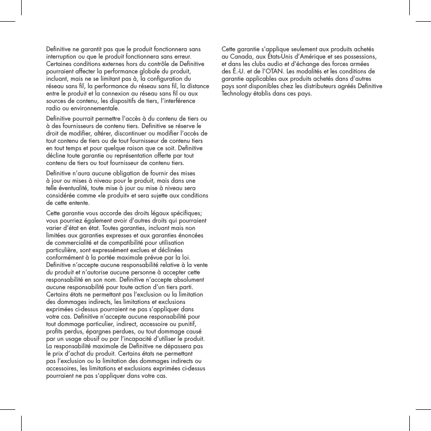 Denitive ne garantit pas que le produit fonctionnera sans interruption ou que le produit fonctionnera sans erreur. Certaines conditions externes hors du contr&ocirc;le de Denitive pourraient affecter la performance globale du produit, incluant, mais ne se limitant pas &agrave;, la conguration du r&eacute;seau sans l, la performance du r&eacute;seau sans l, la distance entre le produit et la connexion au r&eacute;seau sans l ou aux sources de contenu, les dispositifs de tiers, l&rsquo;interf&eacute;rence radio ou environnementale. Denitive pourrait permettre l&rsquo;acc&egrave;s &agrave; du contenu de tiers ou &agrave; des fournisseurs de contenu tiers. Denitive se r&eacute;serve le droit de modier, alt&eacute;rer, discontinuer ou modier l&rsquo;acc&egrave;s de tout contenu de tiers ou de tout fournisseur de contenu tiers en tout temps et pour quelque raison que ce soit. Denitive d&eacute;cline toute garantie ou repr&eacute;sentation offerte par tout contenu de tiers ou tout fournisseur de contenu tiers.Denitive n&rsquo;aura aucune obligation de fournir des mises &agrave; jour ou mises &agrave; niveau pour le produit, mais dans une telle &eacute;ventualit&eacute;, toute mise &agrave; jour ou mise &agrave; niveau sera consid&eacute;r&eacute;e comme &laquo;le produit&raquo; et sera sujette aux conditions de cette entente.Cette garantie vous accorde des droits l&eacute;gaux sp&eacute;ciques; vous pourriez &eacute;galement avoir d&rsquo;autres droits qui pourraient varier d&rsquo;&eacute;tat en &eacute;tat. Toutes garanties, incluant mais non limit&eacute;es aux garanties expresses et aux garanties &eacute;nonc&eacute;es de commercialit&eacute; et de compatibilit&eacute; pour utilisation particuli&egrave;re, sont express&eacute;ment exclues et d&eacute;clin&eacute;es conform&eacute;ment &agrave; la port&eacute;e maximale pr&eacute;vue par la loi. Denitive n&rsquo;accepte aucune responsabilit&eacute; relative &agrave; la vente du produit et n&rsquo;autorise aucune personne &agrave; accepter cette responsabilit&eacute; en son nom. Denitive n&rsquo;accepte absolument aucune responsabilit&eacute; pour toute action d&rsquo;un tiers parti. Certains &eacute;tats ne permettant pas l&rsquo;exclusion ou la limitation des dommages indirects, les limitations et exclusions exprim&eacute;es ci-dessus pourraient ne pas s&rsquo;appliquer dans votre cas. Denitive n&rsquo;accepte aucune responsabilit&eacute; pour tout dommage particulier, indirect, accessoire ou punitif, prots perdus, &eacute;pargnes perdues, ou tout dommage caus&eacute; par un usage abusif ou par l&rsquo;incapacit&eacute; d&rsquo;utiliser le produit. La responsabilit&eacute; maximale de Denitive ne d&eacute;passera pas le prix d&rsquo;achat du produit. Certains &eacute;tats ne permettant pas l&rsquo;exclusion ou la limitation des dommages indirects ou accessoires, les limitations et exclusions exprim&eacute;es ci-dessus pourraient ne pas s&rsquo;appliquer dans votre cas.Cette garantie s&rsquo;applique seulement aux produits achet&eacute;s au Canada, aux &Eacute;tats-Unis d&rsquo;Am&eacute;rique et ses possessions, et dans les clubs audio et d&rsquo;&eacute;change des forces arm&eacute;es des &Eacute;.-U. et de l&rsquo;OTAN. Les modalit&eacute;s et les conditions de garantie applicables aux produits achet&eacute;s dans d&rsquo;autres pays sont disponibles chez les distributeurs agr&eacute;&eacute;s Denitive Technology &eacute;tablis dans ces pays.