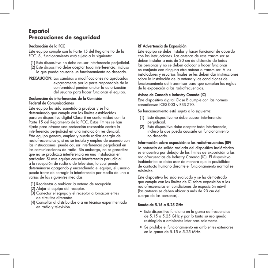 Espa&ntilde;ol Precauciones de seguridadDeclaraci&oacute;n de la FCC Este equipo cumple con la Parte 15 del Reglamento de la FCC. Su funcionamiento est&aacute; sujeto a lo siguiente:   (1)  Este dispositivo no debe causar interferencia perjudicial.   (2)  Este dispositivo debe aceptar toda interferencia, incluso la que pueda causarle un funcionamiento no deseado. PRECAUCI&Oacute;N:   Los cambios o modicaciones no aprobados expresamente por la parte responsable de la conformidad pueden anular la autorizaci&oacute;n del usuario para hacer funcionar el equipo.Declaraci&oacute;n de interferencias de la Comisi&oacute;n  Federal de ComunicacionesEste equipo ha sido sometido a pruebas y se ha determinado que cumple con los l&iacute;mites establecidos para un dispositivo digital Clase B en conformidad con la Parte 15 del Reglamento de la FCC. Estos l&iacute;mites se han jado para ofrecer una protecci&oacute;n razonable contra la interferencia perjudicial en una instalaci&oacute;n residencial. Este equipo genera, emplea y puede radiar energ&iacute;a de radiofrecuencias y, si no se instala y emplea de acuerdo con las instrucciones, puede causar interferencia perjudicial en las comunicaciones de radio. Sin embargo, no se garantiza que no se produzca interferencia en una instalaci&oacute;n en particular. Si este equipo causa interferencia perjudicial a la recepci&oacute;n de radio o de televisi&oacute;n, lo cual puede determinarse apagando y encendiendo el equipo, el usuario puede tratar de corregir la interferencia por medio de una o varias de las siguientes medidas:  (1) Reorientar o reubicar la antena de recepci&oacute;n.   (2)  Alejar el equipo del receptor.   (3)  Conectar el equipo y el receptor a tomacorrientes  de circuitos diferentes.   (4)  Consultar al distribuidor o a un t&eacute;cnico experimentado en radio y televisi&oacute;n.  RF Advertencia de Exposici&oacute;nEste equipo se debe instalar y hacer funcionar de acuerdo con las instrucciones. Las antenas de este transmisor se deben instalar a m&aacute;s de 20 cm de distancia de todas las personas y no se deben colocar o hacer funcionar en conjunto con ninguna otra antena o transmisor. A los instaladores y usuarios nales se les deben dar instrucciones sobre la instalaci&oacute;n de la antena y las condiciones de funcionamiento del transmisor para que cumplan las reglas de la exposici&oacute;n a las radiofrecuencias.Avisos de Canad&aacute; e Industry Canada (IC)Este dispositivo digital Clase B cumple con las normas canadienses ICES-003 y RSS-210. Su funcionamiento est&aacute; sujeto a lo siguiente:  (1)   Este dispositivo no debe causar interferencia perjudicial.   (2)   Este dispositivo debe aceptar toda interferencia, incluso la que pueda causarle un funcionamiento  no deseado.Informaci&oacute;n sobre exposici&oacute;n a las radiofrecuencias (RF) La potencia de salida radiada del dispositivo inal&aacute;mbrico se encuentra por debajo de los l&iacute;mites de exposici&oacute;n a las radiofrecuencias de Industry Canada (IC). El dispositivo inal&aacute;mbrico se debe usar de manera que la posibilidad de contacto humano durante el funcionamiento normal se minimice.Este dispositivo ha sido evaluado y se ha demostrado que cumple con los l&iacute;mites de IC sobre exposici&oacute;n a las radiofrecuencias en condiciones de exposici&oacute;n m&oacute;vil  (las antenas se deben ubicar a m&aacute;s de 20 cm del  cuerpo de las personas). Banda de 5.15 a 5.25 GHz &bull;   Este dispositivo funciona en la gama de frecuencias de 5.15 a 5.25 GHz y por lo tanto su uso queda restringido a ambientes interiores solamente. &bull;   Se proh&iacute;be el funcionamiento en ambientes exteriores   en la gama de 5.15 a 5.25 MHz.