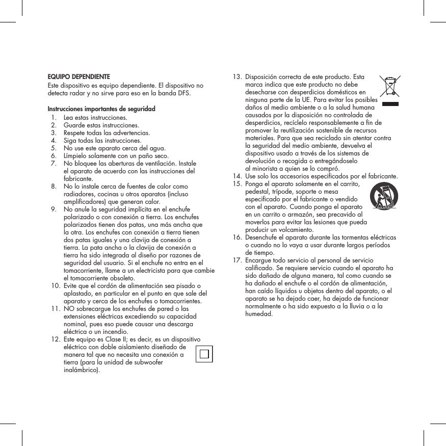 EQUIPO DEPENDIENTEEste dispositivo es equipo dependiente. El dispositivo no detecta radar y no sirve para eso en la banda DFS.Instrucciones importantes de seguridad  1.  Lea estas instrucciones.  2.  Guarde estas instrucciones.  3.  Respete todas las advertencias.  4.  Siga todas las instrucciones.  5.  No use este aparato cerca del agua.  6.  L&iacute;mpielo solamente con un pa&ntilde;o seco.  7.   No bloquee las aberturas de ventilaci&oacute;n. Instale el aparato de acuerdo con las instrucciones del fabricante.  8.   No lo instale cerca de fuentes de calor como radiadores, cocinas u otros aparatos (incluso amplicadores) que generan calor.  9.   No anule la seguridad impl&iacute;cita en el enchufe polarizado o con conexi&oacute;n a tierra. Los enchufes polarizados tienen dos patas, una m&aacute;s ancha que la otra. Los enchufes con conexi&oacute;n a tierra tienen dos patas iguales y una clavija de conexi&oacute;n a tierra. La pata ancha o la clavija de conexi&oacute;n a tierra ha sido integrada al dise&ntilde;o por razones de seguridad del usuario. Si el enchufe no entra en el tomacorriente, llame a un electricista para que cambie el tomacorriente obsoleto.  10.  Evite que el cord&oacute;n de alimentaci&oacute;n sea pisado o aplastado, en particular en el punto en que sale del aparato y cerca de los enchufes o tomacorrientes.  11.  NO sobrecargue los enchufes de pared o las extensiones el&eacute;ctricas excediendo su capacidad nominal, pues eso puede causar una descarga el&eacute;ctrica o un incendio.  12.  Este equipo es Clase II; es decir, es un dispositivo el&eacute;ctrico con doble aislamiento dise&ntilde;ado de manera tal que no necesita una conexi&oacute;n a tierra (para la unidad de subwoofer inal&aacute;mbrico).  13.  Disposici&oacute;n correcta de este producto. Esta  marca indica que este producto no debe desecharse con desperdicios dom&eacute;sticos en ninguna parte de la UE. Para evitar los posibles da&ntilde;os al medio ambiente o a la salud humana causados por la disposici&oacute;n no controlada de desperdicios, rec&iacute;clelo responsablemente a n de promover la reutilizaci&oacute;n sostenible de recursos materiales. Para que sea reciclado sin atentar contra la seguridad del medio ambiente, devuelva el dispositivo usado a trav&eacute;s de los sistemas de devoluci&oacute;n o recogida o entreg&aacute;ndoselo  al minorista a quien se lo compr&oacute;.  14. Use solo los accesorios especicados por el fabricante. 15.  Ponga el aparato solamente en el carrito,  pedestal, tr&iacute;pode, soporte o mesa especicado por el fabricante o vendido  con el aparato. Cuando ponga el aparato en un carrito o armaz&oacute;n, sea precavido al moverlos para evitar las lesiones que pueda  producir un volcamiento.  16.  Desenchufe el aparato durante las tormentas el&eacute;ctricas o cuando no lo vaya a usar durante largos per&iacute;odos de tiempo.  17.  Encargue todo servicio al personal de servicio calicado. Se requiere servicio cuando el aparato ha sido da&ntilde;ado de alguna manera, tal como cuando se ha da&ntilde;ado el enchufe o el cord&oacute;n de alimentaci&oacute;n, han ca&iacute;do l&iacute;quidos u objetos dentro del aparato, o el aparato se ha dejado caer, ha dejado de funcionar normalmente o ha sido expuesto a la lluvia o a la humedad.