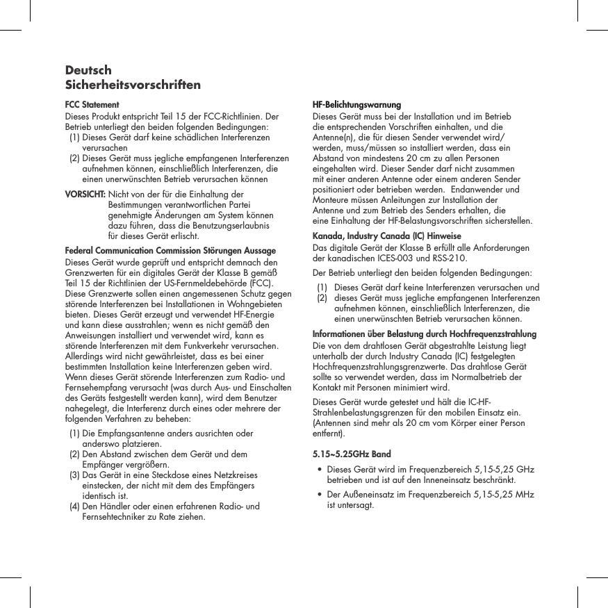 Deutsch SicherheitsvorschriftenFCC StatementDieses Produkt entspricht Teil 15 der FCC-Richtlinien. Der Betrieb unterliegt den beiden folgenden Bedingungen:   (1)  Dieses Ger&auml;t darf keine sch&auml;dlichen Interferenzen verursachen   (2)  Dieses Ger&auml;t muss jegliche empfangenen Interferenzen aufnehmen k&ouml;nnen, einschlie&szlig;lich Interferenzen, die einen unerw&uuml;nschten Betrieb verursachen k&ouml;nnen VORSICHT:  Nicht von der f&uuml;r die Einhaltung der Bestimmungen verantwortlichen Partei genehmigte &Auml;nderungen am System k&ouml;nnen  dazu f&uuml;hren, dass die Benutzungserlaubnis  f&uuml;r dieses Ger&auml;t erlischt.  Federal Communication Commission St&ouml;rungen AussageDieses Ger&auml;t wurde gepr&uuml;ft und entspricht demnach den Grenzwerten f&uuml;r ein digitales Ger&auml;t der Klasse B gem&auml;&szlig; Teil 15 der Richtlinien der US-Fernmeldebeh&ouml;rde (FCC). Diese Grenzwerte sollen einen angemessenen Schutz gegen st&ouml;rende Interferenzen bei Installationen in Wohngebieten bieten. Dieses Ger&auml;t erzeugt und verwendet HF-Energie und kann diese ausstrahlen; wenn es nicht gem&auml;&szlig; den Anweisungen installiert und verwendet wird, kann es st&ouml;rende Interferenzen mit dem Funkverkehr verursachen. Allerdings wird nicht gew&auml;hrleistet, dass es bei einer bestimmten Installation keine Interferenzen geben wird. Wenn dieses Ger&auml;t st&ouml;rende Interferenzen zum Radio- und Fernsehempfang verursacht (was durch Aus- und Einschalten des Ger&auml;ts festgestellt werden kann), wird dem Benutzer nahegelegt, die Interferenz durch eines oder mehrere der folgenden Verfahren zu beheben:   (1)  Die Empfangsantenne anders ausrichten oder  anderswo platzieren.  (2)  Den Abstand zwischen dem Ger&auml;t und dem  Empf&auml;nger vergr&ouml;&szlig;ern.   (3)  Das Ger&auml;t in eine Steckdose eines Netzkreises einstecken, der nicht mit dem des Empf&auml;ngers  identisch ist.   (4)  Den H&auml;ndler oder einen erfahrenen Radio- und Fernsehtechniker zu Rate ziehen. HF-BelichtungswarnungDieses Ger&auml;t muss bei der Installation und im Betrieb  die entsprechenden Vorschriften einhalten, und die Antenne(n), die f&uuml;r diesen Sender verwendet wird/ werden, muss/m&uuml;ssen so installiert werden, dass ein Abstand von mindestens 20 cm zu allen Personen eingehalten wird. Dieser Sender darf nicht zusammen mit einer anderen Antenne oder einem anderen Sender positioniert oder betrieben werden.  Endanwender und Monteure m&uuml;ssen Anleitungen zur Installation der  Antenne und zum Betrieb des Senders erhalten, die  eine Einhaltung der HF-Belastungsvorschriften sicherstellen.Kanada, Industry Canada (IC) HinweiseDas digitale Ger&auml;t der Klasse B erf&uuml;llt alle Anforderungen der kanadischen ICES-003 und RSS-210. Der Betrieb unterliegt den beiden folgenden Bedingungen:  (1)  Dieses Ger&auml;t darf keine Interferenzen verursachen und     (2)   dieses Ger&auml;t muss jegliche empfangenen Interferenzen aufnehmen k&ouml;nnen, einschlie&szlig;lich Interferenzen, die einen unerw&uuml;nschten Betrieb verursachen k&ouml;nnen.Informationen &uuml;ber Belastung durch Hochfrequenzstrahlung Die von dem drahtlosen Ger&auml;t abgestrahlte Leistung liegt unterhalb der durch Industry Canada (IC) festgelegten Hochfrequenzstrahlungsgrenzwerte. Das drahtlose Ger&auml;t sollte so verwendet werden, dass im Normalbetrieb der Kontakt mit Personen minimiert wird.Dieses Ger&auml;t wurde getestet und h&auml;lt die IC-HF-Strahlenbelastungsgrenzen f&uuml;r den mobilen Einsatz ein. (Antennen sind mehr als 20 cm vom K&ouml;rper einer Person entfernt).5.15~5.25GHz Band &bull;   Dieses Ger&auml;t wird im Frequenzbereich 5,15-5,25 GHz betrieben und ist auf den Inneneinsatz beschr&auml;nkt.&bull;   Der Au&szlig;eneinsatz im Frequenzbereich 5,15-5,25 MHz ist untersagt.