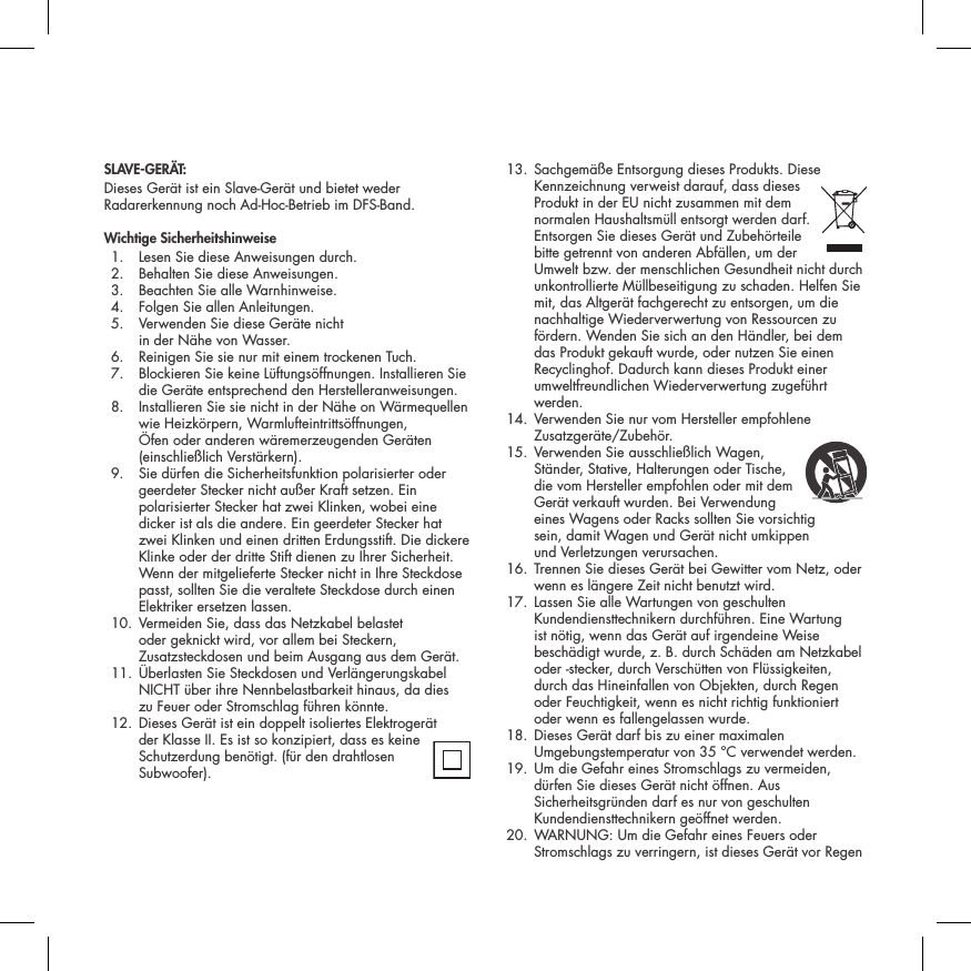 SLAVE-GER&Auml;T:Dieses Ger&auml;t ist ein Slave-Ger&auml;t und bietet weder Radarerkennung noch Ad-Hoc-Betrieb im DFS-Band.Wichtige Sicherheitshinweise  1.  Lesen Sie diese Anweisungen durch.   2.  Behalten Sie diese Anweisungen.   3.  Beachten Sie alle Warnhinweise.   4.  Folgen Sie allen Anleitungen.   5.   Verwenden Sie diese Ger&auml;te nicht  in der N&auml;he von Wasser.   6.  Reinigen Sie sie nur mit einem trockenen Tuch.   7.   Blockieren Sie keine L&uuml;ftungs&ouml;ffnungen. Installieren Sie die Ger&auml;te entsprechend den Herstelleranweisungen.   8.   Installieren Sie sie nicht in der N&auml;he on W&auml;rmequellen wie Heizk&ouml;rpern, Warmlufteintritts&ouml;ffnungen, &Ouml;fen oder anderen w&auml;remerzeugenden Ger&auml;ten (einschlie&szlig;lich Verst&auml;rkern).   9.   Sie d&uuml;rfen die Sicherheitsfunktion polarisierter oder geerdeter Stecker nicht au&szlig;er Kraft setzen. Ein polarisierter Stecker hat zwei Klinken, wobei eine dicker ist als die andere. Ein geerdeter Stecker hat zwei Klinken und einen dritten Erdungsstift. Die dickere Klinke oder der dritte Stift dienen zu Ihrer Sicherheit. Wenn der mitgelieferte Stecker nicht in Ihre Steckdose passt, sollten Sie die veraltete Steckdose durch einen Elektriker ersetzen lassen.   10.  Vermeiden Sie, dass das Netzkabel belastet oder geknickt wird, vor allem bei Steckern, Zusatzsteckdosen und beim Ausgang aus dem Ger&auml;t.  11.  &Uuml;berlasten Sie Steckdosen und Verl&auml;ngerungskabel NICHT &uuml;ber ihre Nennbelastbarkeit hinaus, da dies  zu Feuer oder Stromschlag f&uuml;hren k&ouml;nnte.  12.  Dieses Ger&auml;t ist ein doppelt isoliertes Elektroger&auml;t  der Klasse II. Es ist so konzipiert, dass es keine Schutzerdung ben&ouml;tigt. (f&uuml;r den drahtlosen Subwoofer).  13.  Sachgem&auml;&szlig;e Entsorgung dieses Produkts. Diese Kennzeichnung verweist darauf, dass dieses Produkt in der EU nicht zusammen mit dem normalen Haushaltsm&uuml;ll entsorgt werden darf. Entsorgen Sie dieses Ger&auml;t und Zubeh&ouml;rteile bitte getrennt von anderen Abf&auml;llen, um der Umwelt bzw. der menschlichen Gesundheit nicht durch unkontrollierte M&uuml;llbeseitigung zu schaden. Helfen Sie mit, das Altger&auml;t fachgerecht zu entsorgen, um die nachhaltige Wiederverwertung von Ressourcen zu f&ouml;rdern. Wenden Sie sich an den H&auml;ndler, bei dem das Produkt gekauft wurde, oder nutzen Sie einen Recyclinghof. Dadurch kann dieses Produkt einer umweltfreundlichen Wiederverwertung zugef&uuml;hrt werden.  14.  Verwenden Sie nur vom Hersteller empfohlene Zusatzger&auml;te/Zubeh&ouml;r.  15.  Verwenden Sie ausschlie&szlig;lich Wagen,  St&auml;nder, Stative, Halterungen oder Tische, die vom Hersteller empfohlen oder mit dem Ger&auml;t verkauft wurden. Bei Verwendung eines Wagens oder Racks sollten Sie vorsichtig  sein, damit Wagen und Ger&auml;t nicht umkippen  und Verletzungen verursachen.   16.  Trennen Sie dieses Ger&auml;t bei Gewitter vom Netz, oder wenn es l&auml;ngere Zeit nicht benutzt wird.   17.  Lassen Sie alle Wartungen von geschulten Kundendiensttechnikern durchf&uuml;hren. Eine Wartung ist n&ouml;tig, wenn das Ger&auml;t auf irgendeine Weise besch&auml;digt wurde, z. B. durch Sch&auml;den am Netzkabel oder -stecker, durch Versch&uuml;tten von Fl&uuml;ssigkeiten, durch das Hineinfallen von Objekten, durch Regen oder Feuchtigkeit, wenn es nicht richtig funktioniert oder wenn es fallengelassen wurde.   18.  Dieses Ger&auml;t darf bis zu einer maximalen Umgebungstemperatur von 35 &deg;C verwendet werden.  19.  Um die Gefahr eines Stromschlags zu vermeiden, d&uuml;rfen Sie dieses Ger&auml;t nicht &ouml;ffnen. Aus Sicherheitsgr&uuml;nden darf es nur von geschulten Kundendiensttechnikern ge&ouml;ffnet werden.  20.  WARNUNG: Um die Gefahr eines Feuers oder Stromschlags zu verringern, ist dieses Ger&auml;t vor Regen 