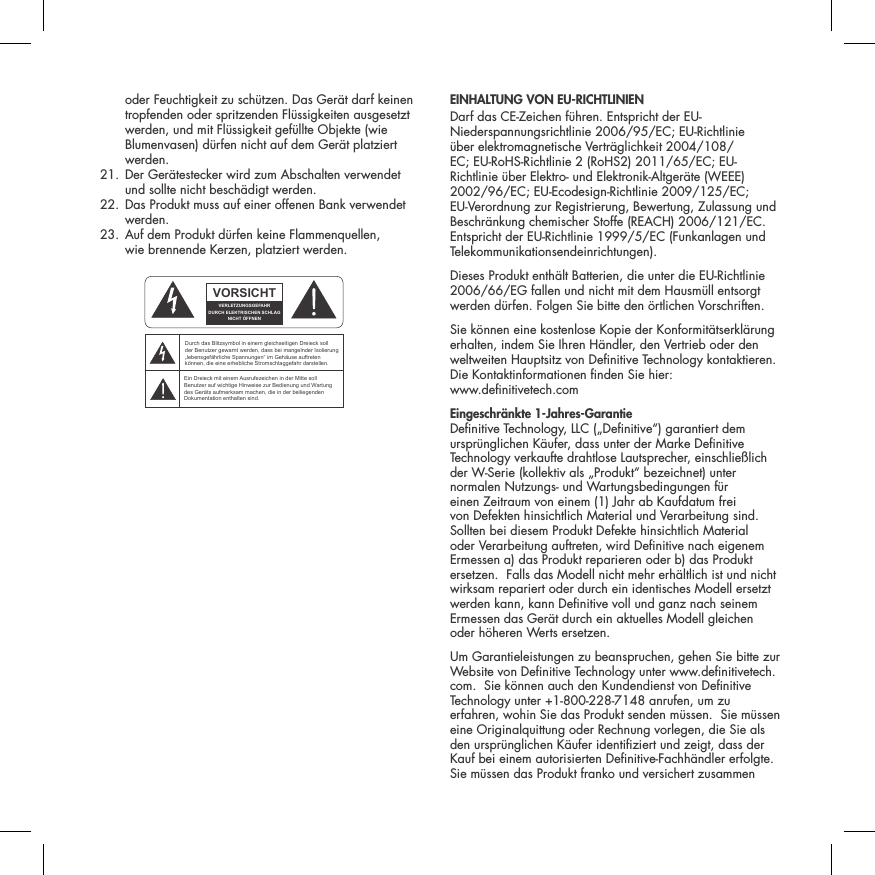 oder Feuchtigkeit zu sch&uuml;tzen. Das Ger&auml;t darf keinen tropfenden oder spritzenden Fl&uuml;ssigkeiten ausgesetzt werden, und mit Fl&uuml;ssigkeit gef&uuml;llte Objekte (wie Blumenvasen) d&uuml;rfen nicht auf dem Ger&auml;t platziert werden.  21.  Der Ger&auml;testecker wird zum Abschalten verwendet  und sollte nicht besch&auml;digt werden.   22.  Das Produkt muss auf einer offenen Bank verwendet werden.  23.  Auf dem Produkt d&uuml;rfen keine Flammenquellen,  wie brennende Kerzen, platziert werden.  EINHALTUNG VON EU-RICHTLINIEN Darf das CE-Zeichen f&uuml;hren. Entspricht der EU-Niederspannungsrichtlinie 2006/95/EC; EU-Richtlinie &uuml;ber elektromagnetische Vertr&auml;glichkeit 2004/108/EC; EU-RoHS-Richtlinie 2 (RoHS2) 2011/65/EC; EU-Richtlinie &uuml;ber Elektro- und Elektronik-Altger&auml;te (WEEE) 2002/96/EC; EU-Ecodesign-Richtlinie 2009/125/EC; EU-Verordnung zur Registrierung, Bewertung, Zulassung und Beschr&auml;nkung chemischer Stoffe (REACH) 2006/121/EC. Entspricht der EU-Richtlinie 1999/5/EC (Funkanlagen und Telekommunikationsendeinrichtungen).Dieses Produkt enth&auml;lt Batterien, die unter die EU-Richtlinie 2006/66/EG fallen und nicht mit dem Hausm&uuml;ll entsorgt werden d&uuml;rfen. Folgen Sie bitte den &ouml;rtlichen Vorschriften.Sie k&ouml;nnen eine kostenlose Kopie der Konformit&auml;tserkl&auml;rung erhalten, indem Sie Ihren H&auml;ndler, den Vertrieb oder den weltweiten Hauptsitz von Denitive Technology kontaktieren. Die Kontaktinformationen nden Sie hier:  www.denitivetech.comEingeschr&auml;nkte 1-Jahres-Garantie Denitive Technology, LLC (&bdquo;Denitive&ldquo;) garantiert dem urspr&uuml;nglichen K&auml;ufer, dass unter der Marke Denitive Technology verkaufte drahtlose Lautsprecher, einschlie&szlig;lich der W-Serie (kollektiv als &bdquo;Produkt&ldquo; bezeichnet) unter normalen Nutzungs- und Wartungsbedingungen f&uuml;r einen Zeitraum von einem (1) Jahr ab Kaufdatum frei von Defekten hinsichtlich Material und Verarbeitung sind.  Sollten bei diesem Produkt Defekte hinsichtlich Material oder Verarbeitung auftreten, wird Denitive nach eigenem Ermessen a) das Produkt reparieren oder b) das Produkt ersetzen.  Falls das Modell nicht mehr erh&auml;ltlich ist und nicht wirksam repariert oder durch ein identisches Modell ersetzt werden kann, kann Denitive voll und ganz nach seinem Ermessen das Ger&auml;t durch ein aktuelles Modell gleichen oder h&ouml;heren Werts ersetzen.  Um Garantieleistungen zu beanspruchen, gehen Sie bitte zur Website von Denitive Technology unter www.denitivetech.com.  Sie k&ouml;nnen auch den Kundendienst von Denitive Technology unter +1-800-228-7148 anrufen, um zu erfahren, wohin Sie das Produkt senden m&uuml;ssen.  Sie m&uuml;ssen eine Originalquittung oder Rechnung vorlegen, die Sie als den urspr&uuml;nglichen K&auml;ufer identiziert und zeigt, dass der Kauf bei einem autorisierten Denitive-Fachh&auml;ndler erfolgte.  Sie m&uuml;ssen das Produkt franko und versichert zusammen ATTENTIONFRENCHENGLISHRISQUE D'&Eacute;LECTROCUTIONNE PAS OUVRIRLe symbole de l&rsquo;&eacute;clair dans un triangle &eacute;quilat&eacute;ral indique la pr&eacute;sence d&rsquo;une tension &eacute;lectrique non isol&eacute;e suffisamment &eacute;lev&eacute;e pour constituer un risque d&rsquo;&eacute;lectrocution.Le point d&rsquo;exclamation dans un triangle &eacute;quilat&eacute;ral indique la pr&eacute;sence d&rsquo;importantes consignes d&rsquo;utilisation et d&rsquo;entretiendans la documentation jointe au dispositif.PRECAUCI&Oacute;NSPANISHRIESGO DE DESCARGA EL&Eacute;CTRICA.NO ABRIR.El s&iacute;mbolo compuesto por un rayo con punta de flecha dentro de un tri&aacute;ngulo equil&aacute;tero tiene por objeto advertirle al usuario que dentro del aparato hay voltajes peligrosos no aislados cuya magnitud puede ser suficiente para constituir un riesgo de descarga el&eacute;ctrica para las personas.El signo de admiraci&oacute;n dentro de un tri&aacute;ngulo equil&aacute;tero tiene por objeto advertirle al usuario que hay informaci&oacute;n importante sobre operaci&oacute;n y mantenimiento (servicio) en los folletos que vienen con el aparato.VORSICHTGERMANVERLETZUNGSGEFAHRDURCH ELEKTRISCHEN SCHLAGNICHT &Ouml;FFNENDurch das Blitzsymbol in einem gleichseitigen Dreieck soll der Benutzer gewarnt werden, dass bei mangelnder Isolierung &bdquo;lebensgef&auml;hrliche Spannungen&ldquo; im Geh&auml;use auftreten k&ouml;nnen, die eine erhebliche Stromschlaggefahr darstellen.Ein Dreieck mit einem Ausrufezeichen in der Mitte soll Benutzer auf wichtige Hinweise zur Bedienung und Wartung des Ger&auml;ts aufmerksam machen, die in der beiliegenden Dokumentation enthalten sind.ATTENZIONEITALIANRISCHIO DI ELETTROCUZIONENON APRIREIl simbolo del fulmine all&rsquo;interno di un triangolo equilatero avvisa della presenza di alte tensioni non isolate all&rsquo;interno dell&rsquo;apparecchio, di livello tale da comportare il rischio di elettrocuzione.Il punto esclamativo all&rsquo;interno di un triangolo equilatero segnala che il manuale allegato all&rsquo;apparecchio contiene informazioni importanti sull&rsquo;uso, la manutenzione e le riparazioni.
