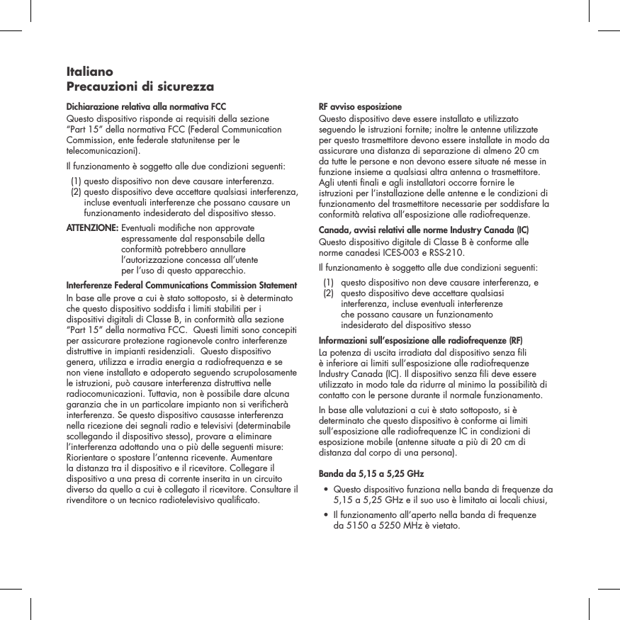Italiano Precauzioni di sicurezzaDichiarazione relativa alla normativa FCC Questo dispositivo risponde ai requisiti della sezione &ldquo;Part 15&rdquo; della normativa FCC (Federal Communication Commission, ente federale statunitense per le telecomunicazioni). Il funzionamento &egrave; soggetto alle due condizioni seguenti:   (1) questo dispositivo non deve causare interferenza.   (2)  questo dispositivo deve accettare qualsiasi interferenza, incluse eventuali interferenze che possano causare un funzionamento indesiderato del dispositivo stesso. ATTENZIONE:  Eventuali modiche non approvate espressamente dal responsabile della conformit&agrave; potrebbero annullare l&rsquo;autorizzazione concessa all&rsquo;utente  per l&rsquo;uso di questo apparecchio. Interferenze Federal Communications Commission StatementIn base alle prove a cui &egrave; stato sottoposto, si &egrave; determinato che questo dispositivo soddisfa i limiti stabiliti per i dispositivi digitali di Classe B, in conformit&agrave; alla sezione &ldquo;Part 15&rdquo; della normativa FCC.  Questi limiti sono concepiti per assicurare protezione ragionevole contro interferenze distruttive in impianti residenziali.  Questo dispositivo genera, utilizza e irradia energia a radiofrequenza e se non viene installato e adoperato seguendo scrupolosamente le istruzioni, pu&ograve; causare interferenza distruttiva nelle radiocomunicazioni. Tuttavia, non &egrave; possibile dare alcuna garanzia che in un particolare impianto non si vericher&agrave; interferenza. Se questo dispositivo causasse interferenza nella ricezione dei segnali radio e televisivi (determinabile scollegando il dispositivo stesso), provare a eliminare l&rsquo;interferenza adottando una o pi&ugrave; delle seguenti misure: Riorientare o spostare l&rsquo;antenna ricevente. Aumentare la distanza tra il dispositivo e il ricevitore. Collegare il dispositivo a una presa di corrente inserita in un circuito diverso da quello a cui &egrave; collegato il ricevitore. Consultare il rivenditore o un tecnico radiotelevisivo qualicato. RF avviso esposizioneQuesto dispositivo deve essere installato e utilizzato seguendo le istruzioni fornite; inoltre le antenne utilizzate per questo trasmettitore devono essere installate in modo da assicurare una distanza di separazione di almeno 20 cm da tutte le persone e non devono essere situate n&eacute; messe in funzione insieme a qualsiasi altra antenna o trasmettitore. Agli utenti nali e agli installatori occorre fornire le istruzioni per l&rsquo;installazione delle antenne e le condizioni di funzionamento del trasmettitore necessarie per soddisfare la conformit&agrave; relativa all&rsquo;esposizione alle radiofrequenze.Canada, avvisi relativi alle norme Industry Canada (IC)Questo dispositivo digitale di Classe B &egrave; conforme alle norme canadesi ICES-003 e RSS-210. Il funzionamento &egrave; soggetto alle due condizioni seguenti:  (1)  questo dispositivo non deve causare interferenza, e   (2)   questo dispositivo deve accettare qualsiasi interferenza, incluse eventuali interferenze  che possano causare un funzionamento  indesiderato del dispositivo stessoInformazioni sull&rsquo;esposizione alle radiofrequenze (RF)La potenza di uscita irradiata dal dispositivo senza li &egrave; inferiore ai limiti sull&rsquo;esposizione alle radiofrequenze Industry Canada (IC). Il dispositivo senza li deve essere utilizzato in modo tale da ridurre al minimo la possibilit&agrave; di contatto con le persone durante il normale funzionamento.In base alle valutazioni a cui &egrave; stato sottoposto, si &egrave; determinato che questo dispositivo &egrave; conforme ai limiti sull&rsquo;esposizione alle radiofrequenze IC in condizioni di esposizione mobile (antenne situate a pi&ugrave; di 20 cm di distanza dal corpo di una persona).Banda da 5,15 a 5,25 GHz &bull;   Questo dispositivo funziona nella banda di frequenze da 5,15 a 5,25 GHz e il suo uso &egrave; limitato ai locali chiusi,&bull;   Il funzionamento all&rsquo;aperto nella banda di frequenze  da 5150 a 5250 MHz &egrave; vietato.