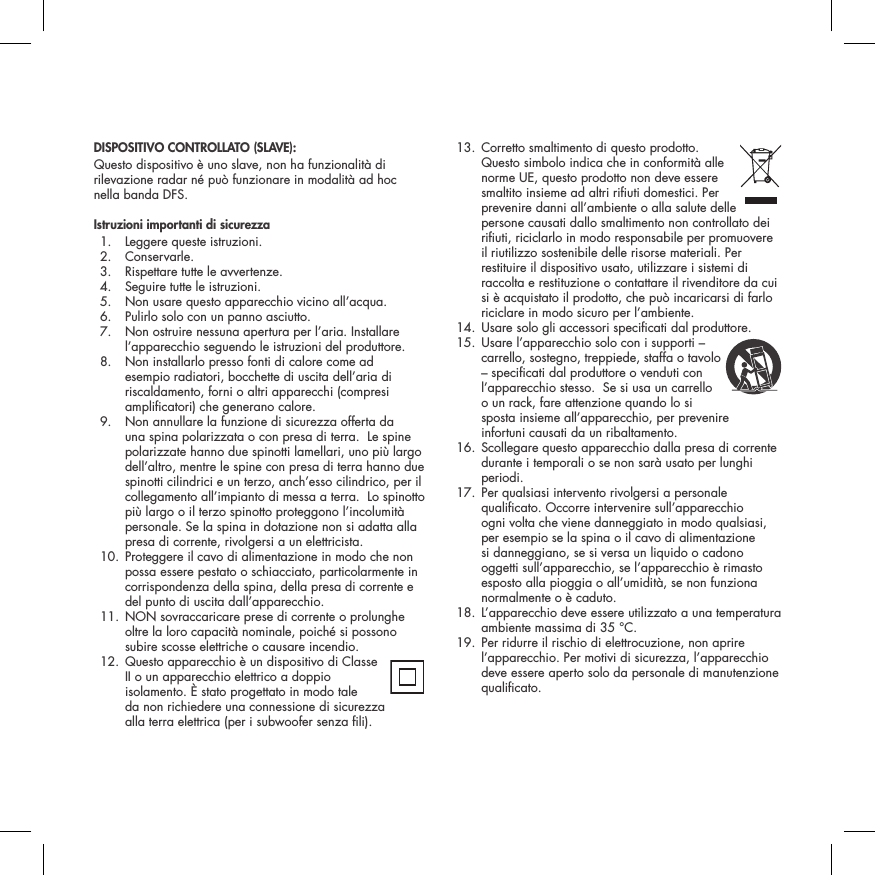 DISPOSITIVO CONTROLLATO (SLAVE):Questo dispositivo &egrave; uno slave, non ha funzionalit&agrave; di rilevazione radar n&eacute; pu&ograve; funzionare in modalit&agrave; ad hoc nella banda DFS.Istruzioni importanti di sicurezza  1.  Leggere queste istruzioni.  2.  Conservarle.   3.  Rispettare tutte le avvertenze.   4.  Seguire tutte le istruzioni.   5.  Non usare questo apparecchio vicino all&rsquo;acqua.   6.  Pulirlo solo con un panno asciutto.   7.   Non ostruire nessuna apertura per l&rsquo;aria. Installare l&rsquo;apparecchio seguendo le istruzioni del produttore.   8.   Non installarlo presso fonti di calore come ad esempio radiatori, bocchette di uscita dell&rsquo;aria di riscaldamento, forni o altri apparecchi (compresi amplicatori) che generano calore.   9.   Non annullare la funzione di sicurezza offerta da una spina polarizzata o con presa di terra.  Le spine polarizzate hanno due spinotti lamellari, uno pi&ugrave; largo dell&rsquo;altro, mentre le spine con presa di terra hanno due spinotti cilindrici e un terzo, anch&rsquo;esso cilindrico, per il collegamento all&rsquo;impianto di messa a terra.  Lo spinotto pi&ugrave; largo o il terzo spinotto proteggono l&rsquo;incolumit&agrave; personale. Se la spina in dotazione non si adatta alla presa di corrente, rivolgersi a un elettricista.   10.  Proteggere il cavo di alimentazione in modo che non possa essere pestato o schiacciato, particolarmente in corrispondenza della spina, della presa di corrente e del punto di uscita dall&rsquo;apparecchio.  11.  NON sovraccaricare prese di corrente o prolunghe oltre la loro capacit&agrave; nominale, poich&eacute; si possono subire scosse elettriche o causare incendio.   12.  Questo apparecchio &egrave; un dispositivo di Classe  II o un apparecchio elettrico a doppio isolamento. &Egrave; stato progettato in modo tale  da non richiedere una connessione di sicurezza  alla terra elettrica (per i subwoofer senza li).  13.  Corretto smaltimento di questo prodotto.  Questo simbolo indica che in conformit&agrave; alle norme UE, questo prodotto non deve essere smaltito insieme ad altri riuti domestici. Per prevenire danni all&rsquo;ambiente o alla salute delle persone causati dallo smaltimento non controllato dei riuti, riciclarlo in modo responsabile per promuovere il riutilizzo sostenibile delle risorse materiali. Per restituire il dispositivo usato, utilizzare i sistemi di raccolta e restituzione o contattare il rivenditore da cui si &egrave; acquistato il prodotto, che pu&ograve; incaricarsi di farlo riciclare in modo sicuro per l&rsquo;ambiente.  14. Usare solo gli accessori specicati dal produttore.  15.  Usare l&rsquo;apparecchio solo con i supporti &ndash;  carrello, sostegno, treppiede, staffa o tavolo &ndash; specicati dal produttore o venduti con l&rsquo;apparecchio stesso.  Se si usa un carrello  o un rack, fare attenzione quando lo si sposta insieme all&rsquo;apparecchio, per prevenire  infortuni causati da un ribaltamento.   16.  Scollegare questo apparecchio dalla presa di corrente durante i temporali o se non sar&agrave; usato per lunghi periodi.   17.  Per qualsiasi intervento rivolgersi a personale qualicato. Occorre intervenire sull&rsquo;apparecchio ogni volta che viene danneggiato in modo qualsiasi, per esempio se la spina o il cavo di alimentazione si danneggiano, se si versa un liquido o cadono oggetti sull&rsquo;apparecchio, se l&rsquo;apparecchio &egrave; rimasto esposto alla pioggia o all&rsquo;umidit&agrave;, se non funziona normalmente o &egrave; caduto.   18.  L&rsquo;apparecchio deve essere utilizzato a una temperatura ambiente massima di 35 &deg;C.  19.  Per ridurre il rischio di elettrocuzione, non aprire l&rsquo;apparecchio. Per motivi di sicurezza, l&rsquo;apparecchio deve essere aperto solo da personale di manutenzione qualicato.