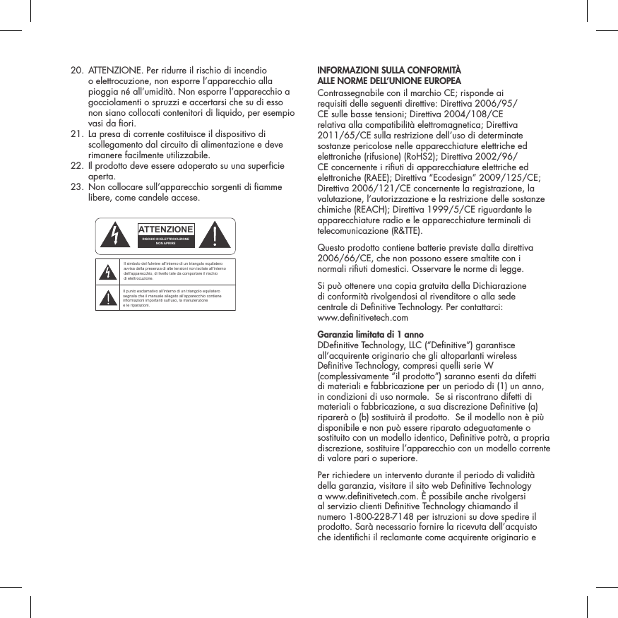   20.  ATTENZIONE. Per ridurre il rischio di incendio o elettrocuzione, non esporre l&rsquo;apparecchio alla pioggia n&eacute; all&rsquo;umidit&agrave;. Non esporre l&rsquo;apparecchio a gocciolamenti o spruzzi e accertarsi che su di esso non siano collocati contenitori di liquido, per esempio vasi da ori.  21.  La presa di corrente costituisce il dispositivo di scollegamento dal circuito di alimentazione e deve rimanere facilmente utilizzabile.   22.  Il prodotto deve essere adoperato su una supercie aperta.  23.  Non collocare sull&rsquo;apparecchio sorgenti di amme libere, come candele accese.  INFORMAZIONI SULLA CONFORMIT&Agrave;  ALLE NORME DELL&rsquo;UNIONE EUROPEA  Contrassegnabile con il marchio CE; risponde ai requisiti delle seguenti direttive: Direttiva 2006/95/CE sulle basse tensioni; Direttiva 2004/108/CE relativa alla compatibilit&agrave; elettromagnetica; Direttiva 2011/65/CE sulla restrizione dell&rsquo;uso di determinate sostanze pericolose nelle apparecchiature elettriche ed elettroniche (rifusione) (RoHS2); Direttiva 2002/96/CE concernente i riuti di apparecchiature elettriche ed elettroniche (RAEE); Direttiva &ldquo;Ecodesign&rdquo; 2009/125/CE; Direttiva 2006/121/CE concernente la registrazione, la valutazione, l&rsquo;autorizzazione e la restrizione delle sostanze chimiche (REACH); Direttiva 1999/5/CE riguardante le apparecchiature radio e le apparecchiature terminali di telecomunicazione (R&amp;TTE).Questo prodotto contiene batterie previste dalla direttiva 2006/66/CE, che non possono essere smaltite con i normali riuti domestici. Osservare le norme di legge.Si pu&ograve; ottenere una copia gratuita della Dichiarazione  di conformit&agrave; rivolgendosi al rivenditore o alla sede  centrale di Denitive Technology. Per contattarci:  www.denitivetech.comGaranzia limitata di 1 anno   DDenitive Technology, LLC (&ldquo;Denitive&rdquo;) garantisce all&rsquo;acquirente originario che gli altoparlanti wireless Denitive Technology, compresi quelli serie W (complessivamente &ldquo;il prodotto&rdquo;) saranno esenti da difetti di materiali e fabbricazione per un periodo di (1) un anno, in condizioni di uso normale.  Se si riscontrano difetti di materiali o fabbricazione, a sua discrezione Denitive (a) riparer&agrave; o (b) sostituir&agrave; il prodotto.  Se il modello non &egrave; pi&ugrave; disponibile e non pu&ograve; essere riparato adeguatamente o sostituito con un modello identico, Denitive potr&agrave;, a propria discrezione, sostituire l&rsquo;apparecchio con un modello corrente di valore pari o superiore. Per richiedere un intervento durante il periodo di validit&agrave; della garanzia, visitare il sito web Denitive Technology a www.denitivetech.com. &Egrave; possibile anche rivolgersi al servizio clienti Denitive Technology chiamando il numero 1-800-228-7148 per istruzioni su dove spedire il prodotto. Sar&agrave; necessario fornire la ricevuta dell&rsquo;acquisto che identichi il reclamante come acquirente originario e ATTENTIONFRENCHENGLISHRISQUE D'&Eacute;LECTROCUTIONNE PAS OUVRIRLe symbole de l&rsquo;&eacute;clair dans un triangle &eacute;quilat&eacute;ral indique la pr&eacute;sence d&rsquo;une tension &eacute;lectrique non isol&eacute;e suffisamment &eacute;lev&eacute;e pour constituer un risque d&rsquo;&eacute;lectrocution.Le point d&rsquo;exclamation dans un triangle &eacute;quilat&eacute;ral indique la pr&eacute;sence d&rsquo;importantes consignes d&rsquo;utilisation et d&rsquo;entretiendans la documentation jointe au dispositif.PRECAUCI&Oacute;NSPANISHRIESGO DE DESCARGA EL&Eacute;CTRICA.NO ABRIR.El s&iacute;mbolo compuesto por un rayo con punta de flecha dentro de un tri&aacute;ngulo equil&aacute;tero tiene por objeto advertirle al usuario que dentro del aparato hay voltajes peligrosos no aislados cuya magnitud puede ser suficiente para constituir un riesgo de descarga el&eacute;ctrica para las personas.El signo de admiraci&oacute;n dentro de un tri&aacute;ngulo equil&aacute;tero tiene por objeto advertirle al usuario que hay informaci&oacute;n importante sobre operaci&oacute;n y mantenimiento (servicio) en los folletos que vienen con el aparato.VORSICHTGERMANVERLETZUNGSGEFAHRDURCH ELEKTRISCHEN SCHLAGNICHT &Ouml;FFNENDurch das Blitzsymbol in einem gleichseitigen Dreieck soll der Benutzer gewarnt werden, dass bei mangelnder Isolierung &bdquo;lebensgef&auml;hrliche Spannungen&ldquo; im Geh&auml;use auftreten k&ouml;nnen, die eine erhebliche Stromschlaggefahr darstellen.Ein Dreieck mit einem Ausrufezeichen in der Mitte soll Benutzer auf wichtige Hinweise zur Bedienung und Wartung des Ger&auml;ts aufmerksam machen, die in der beiliegenden Dokumentation enthalten sind.ATTENZIONEITALIANRISCHIO DI ELETTROCUZIONENON APRIREIl simbolo del fulmine all&rsquo;interno di un triangolo equilatero avvisa della presenza di alte tensioni non isolate all&rsquo;interno dell&rsquo;apparecchio, di livello tale da comportare il rischio di elettrocuzione.Il punto esclamativo all&rsquo;interno di un triangolo equilatero segnala che il manuale allegato all&rsquo;apparecchio contiene informazioni importanti sull&rsquo;uso, la manutenzione e le riparazioni.