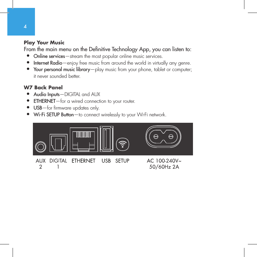 4Play Your Music From the main menu on the Denitive Technology App, you can listen to:&bull;  Online services&mdash;stream the most popular online music services.&bull;   Internet  Radio&mdash;enjoy free music from around the world in virtually any genre.&bull;  Your personal music library&mdash;play music from your phone, tablet or computer;    it never sounded better.W7 Back Panel &bull;  Audio Inputs&mdash;DIGITAL and AUX &bull;  ETHERNET&mdash;for a wired connection to your router.&bull;   USB&mdash;for firmware updates only.&bull;  Wi-Fi SETUP Button&mdash;to connect wirelessly to your Wi-Fi network.          