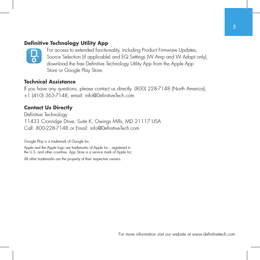 5  For more information visit our website at www.definitivetech.comDefinitive Technology Utility App For access to extended functionality, including Product Firmware Updates, Source Selection (if applicable) and EQ Settings (W Amp and W Adapt only), download the free Definitive Technology Utility App from the Apple App Store or Google Play Store.Technical AssistanceIf you have any questions, please contact us directly. (800) 228-7148 (North America), +1 (410) 363-7148, email: info@DefinitiveTech.comContact Us DirectlyDefinitive Technology11433 Cronridge Drive, Suite K, Owings Mills, MD 21117 USACall: 800-228-7148 or Email: info@DefinitiveTech.comGoogle Play is a trademark of Google Inc.Apple and the Apple logo are trademarks of Apple Inc., registered in  the U.S. and other countries. App Store is a service mark of Apple Inc.All other trademarks are the property of their respective owners.