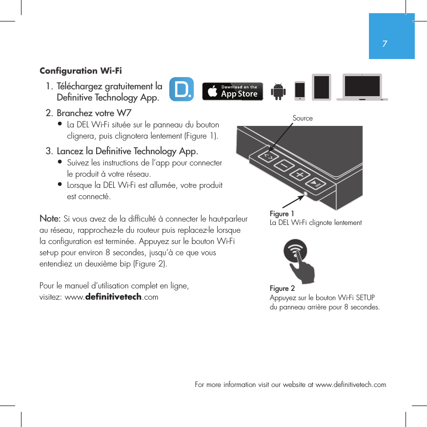 7  For more information visit our website at www.definitivetech.comConfiguration Wi-Fi   1. T&eacute;l&eacute;chargez gratuitement la     De nitive Technology App.  2. Branchez votre W7&bull; La DEL Wi-Fi situ&eacute;e sur le panneau du bouton   clignera, puis clignotera lentement (Figure 1).  3. Lancez la De nitive Technology App.&bull; Suivez les instructions de l&rsquo;app pour connecter   le produit &agrave; votre r&eacute;seau.&bull; Lorsque la DEL Wi-Fi est allum&eacute;e, votre produit   est connect&eacute;. Note: Si vous avez de la difficult&eacute; &agrave; connecter le haut-parleur au r&eacute;seau, rapprochez-le du routeur puis replacez-le lorsque la configuration est termin&eacute;e. Appuyez sur le bouton Wi-Fi set-up pour environ 8 secondes, jusqu&rsquo;&agrave; ce que vous entendiez un deuxi&egrave;me bip (Figure 2).Pour le manuel d&rsquo;utilisation complet en ligne, visitez: www.definitivetech.comFigure 1La DEL Wi-Fi clignote lentementFigure 2Appuyez sur le bouton Wi-Fi SETUP du panneau arri&egrave;re pour 8 secondes.Source