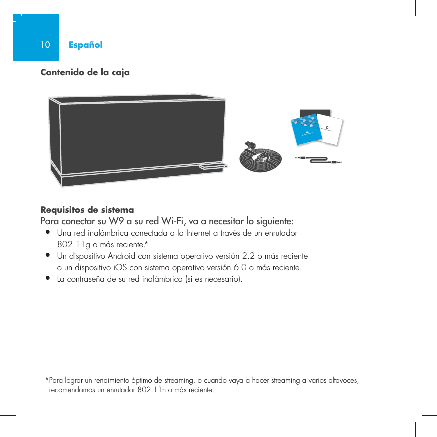 10Contenido de la cajaRequisitos de sistema Para conectar su W9 a su red Wi-Fi, va a necesitar lo siguiente:&bull;  Una red inal&aacute;mbrica conectada a la Internet a trav&eacute;s de un enrutador   802.11g o m&aacute;s reciente.*&bull;   Un dispositivo Android con sistema operativo versi&oacute;n 2.2 o m&aacute;s reciente o un dispositivo iOS con sistema operativo versi&oacute;n 6.0 o m&aacute;s reciente.&bull;  La contrase&ntilde;a de su red inal&aacute;mbrica (si es necesario).* Para lograr un rendimiento &oacute;ptimo de streaming, o cuando vaya a hacer streaming a varios altavoces, recomendamos un enrutador 802.11n o m&aacute;s reciente.Espa&ntilde;ol