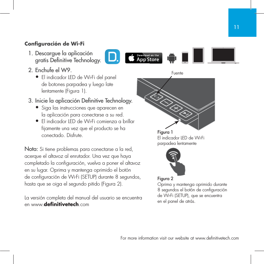 11  For more information visit our website at www.definitivetech.comConfiguraci&oacute;n de Wi-Fi  1. Descargue la aplicaci&oacute;n   gratis De nitive Technology.  2. Enchufe el W9.&bull; El indicador LED de Wi-Fi del panel   de botones parpadea y luego late   lentamente (Figura 1).  3. Inicie la aplicaci&oacute;n De nitive Technology.&bull; Siga las instrucciones que aparecen en   la aplicaci&oacute;n para conectarse a su red.&bull;  El indicador LED de Wi-Fi comienza a brillar fijamente una vez que el producto se ha conectado. Disfrute.Nota: Si tiene problemas para conectarse a la red, acerque el altavoz al enrutador. Una vez que haya completado la configuraci&oacute;n, vuelva a poner el altavoz en su lugar. Oprima y mantenga oprimido el bot&oacute;n de configuraci&oacute;n de Wi-Fi (SETUP) durante 8 segundos, hasta que se oiga el segundo pitido (Figura 2).La versi&oacute;n completa del manual del usuario se encuentra en www.definitivetech.comFigura 1El indicador LED de Wi-Fi parpadea lentamente Figura 2Oprima y mantenga oprimido durante 8 segundos el bot&oacute;n de configuraci&oacute;n de Wi-Fi (SETUP), que se encuentra en el panel de atr&aacute;s.Fuente