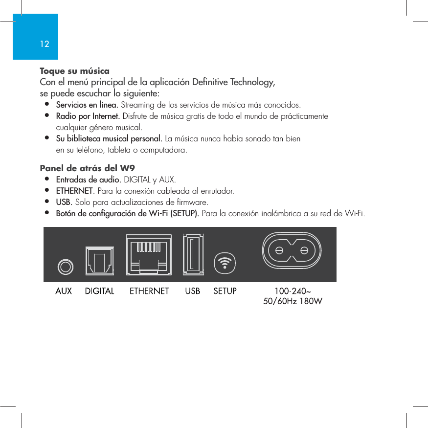 12Toque su m&uacute;sica Con el men&uacute; principal de la aplicaci&oacute;n Denitive Technology,  se puede escuchar lo siguiente:&bull;  Servicios en l&iacute;nea. Streaming de los servicios de m&uacute;sica m&aacute;s conocidos.&bull;  Radio por Internet. Disfrute de m&uacute;sica gratis de todo el mundo de pr&aacute;cticamente    cualquier g&eacute;nero musical.&bull;  Su biblioteca musical personal. La m&uacute;sica nunca hab&iacute;a sonado tan bien    en su tel&eacute;fono, tableta o computadora.Panel de atr&aacute;s del W9  &bull;  Entradas de audio. DIGITAL y AUX.&bull;  ETHERNET. Para la conexi&oacute;n cableada al enrutador.&bull;   USB. Solo para actualizaciones de firmware.&bull;  Bot&oacute;n de configuraci&oacute;n de Wi-Fi (SETUP). Para la conexi&oacute;n inal&aacute;mbrica a su red de Wi-Fi.