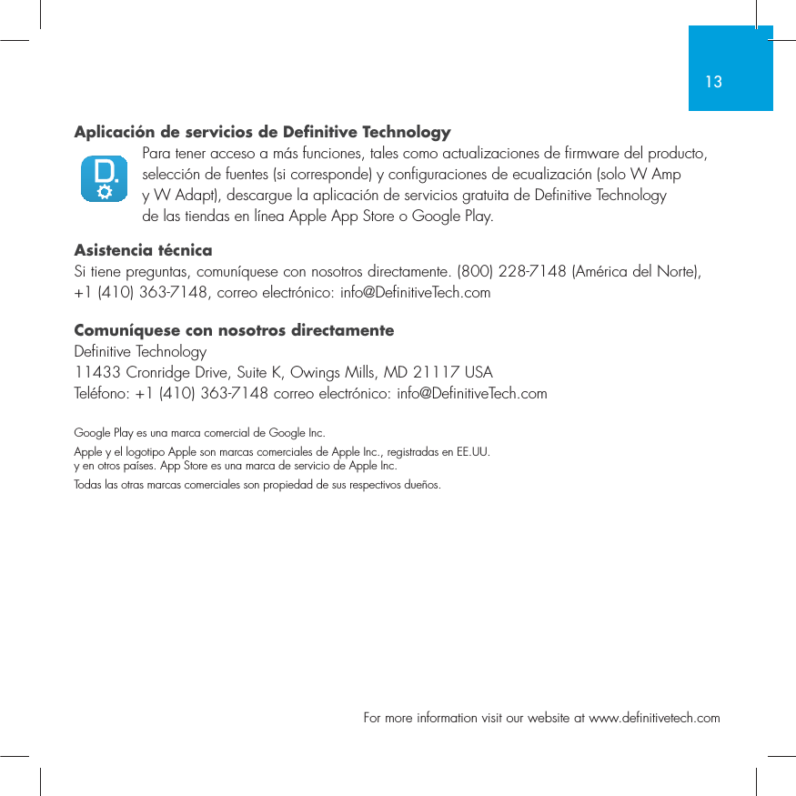 13  For more information visit our website at www.definitivetech.comAplicaci&oacute;n de servicios de Definitive TechnologyPara tener acceso a m&aacute;s funciones, tales como actualizaciones de firmware del producto, selecci&oacute;n de fuentes (si corresponde) y configuraciones de ecualizaci&oacute;n (solo W Amp y W Adapt), descargue la aplicaci&oacute;n de servicios gratuita de Definitive Technology de las tiendas en l&iacute;nea Apple App Store o Google Play.Asistencia t&eacute;cnicaSi tiene preguntas, comun&iacute;quese con nosotros directamente. (800) 228-7148 (Am&eacute;rica del Norte), +1 (410) 363-7148, correo electr&oacute;nico: info@DefinitiveTech.comComun&iacute;quese con nosotros directamenteDefinitive Technology11433 Cronridge Drive, Suite K, Owings Mills, MD 21117 USATel&eacute;fono: +1 (410) 363-7148 correo electr&oacute;nico: info@DefinitiveTech.comGoogle Play es una marca comercial de Google Inc.Apple y el logotipo Apple son marcas comerciales de Apple Inc., registradas en EE.UU. y en otros pa&iacute;ses. App Store es una marca de servicio de Apple Inc.Todas las otras marcas comerciales son propiedad de sus respectivos due&ntilde;os.