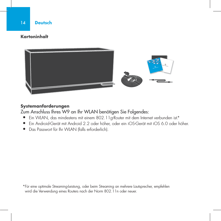 14KartoninhaltSystemanforderungen Zum Anschluss Ihres W9 an Ihr WLAN ben&ouml;tigen Sie Folgendes:&bull;  Ein WLAN, das mindestens mit einem 802.11g-Router mit dem Internet verbunden ist.*&bull;   Ein Android-Ger&auml;t mit Android 2.2 oder h&ouml;her, oder ein iOS-Ger&auml;t mit iOS 6.0 oder h&ouml;her. &bull;  Das Passwort f&uuml;r Ihr WLAN (falls erforderlich).* F&uuml;r eine optimale Streaming-Leistung, oder beim Streaming an mehrere Lautsprecher, empfehlen wird die Verwendung eines Routers nach der Norm 802.11n oder neuer.Deutsch
