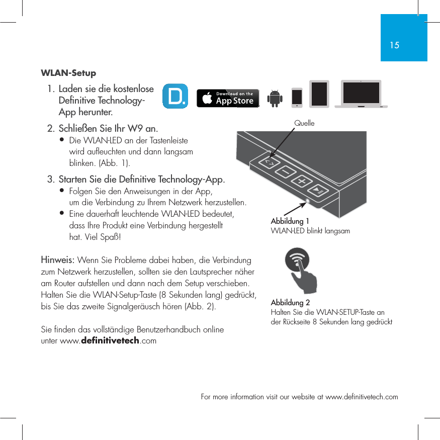 15  For more information visit our website at www.definitivetech.comWLAN-Setup  1. Laden sie die kostenlose   De nitive Technology-  App herunter.  2. Schlie&szlig;en Sie Ihr W9 an.&bull; Die WLAN-LED an der Tastenleiste   wird aufleuchten und dann langsam   blinken. (Abb. 1).  3. Starten Sie die De nitive Technology-App.&bull; Folgen Sie den Anweisungen in der App,   um die Verbindung zu Ihrem Netzwerk herzustellen.&bull;  Eine dauerhaft leuchtende WLAN-LED bedeutet, dass Ihre Produkt eine Verbindung hergestellt hat. Viel Spa&szlig;!Hinweis: Wenn Sie Probleme dabei haben, die Verbindung zum Netzwerk herzustellen, sollten sie den Lautsprecher n&auml;her am Router aufstellen und dann nach dem Setup verschieben. Halten Sie die WLAN-Setup-Taste (8 Sekunden lang) gedr&uuml;ckt, bis Sie das zweite Signalger&auml;usch h&ouml;ren (Abb. 2).Sie finden das vollst&auml;ndige Benutzerhandbuch online unter www.definitivetech.comAbbildung 1WLAN-LED blinkt langsamAbbildung 2Halten Sie die WLAN-SETUP-Taste an der R&uuml;ckseite 8 Sekunden lang gedr&uuml;cktQuelle
