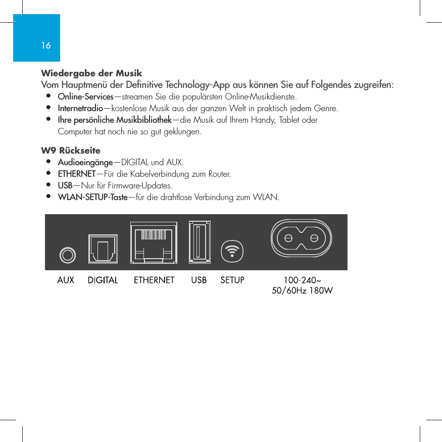 16Wiedergabe der Musik Vom Hauptmen&uuml; der Denitive Technology-App aus k&ouml;nnen Sie auf Folgendes zugreifen:&bull;  Online-Services&mdash;streamen Sie die popul&auml;rsten Online-Musikdienste.&bull;   Internetradio&mdash;kostenlose Musik aus der ganzen Welt in praktisch jedem Genre.&bull;  Ihre pers&ouml;nliche Musikbibliothek&mdash;die Musik auf Ihrem Handy, Tablet oder    Computer hat noch nie so gut geklungen.W9 R&uuml;ckseite  &bull;  Audioeing&auml;nge&mdash;DIGITAL und AUX. &bull;  ETHERNET&mdash;F&uuml;r die Kabelverbindung zum Router.&bull;   USB&mdash;Nur f&uuml;r Firmware-Updates.&bull;  WLAN-SETUP-Taste&mdash;f&uuml;r die drahtlose Verbindung zum WLAN.