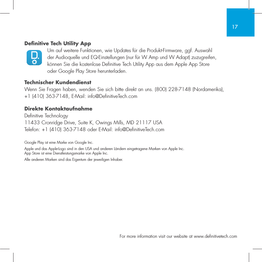 17  For more information visit our website at www.definitivetech.comDefinitive Tech Utility App Um auf weitere Funktionen, wie Updates f&uuml;r die Produkt-Firmware, ggf. Auswahl der Audioquelle und EQ-Einstellungen (nur f&uuml;r W Amp und W Adapt) zuzugreifen, k&ouml;nnen Sie die kostenlose Definitive Tech Utility App aus dem Apple App Store oder Google Play Store herunterladen.Technischer KundendienstWenn Sie Fragen haben, wenden Sie sich bitte direkt an uns. (800) 228-7148 (Nordamerika), +1 (410) 363-7148, E-Mail: info@DefinitiveTech.comDirekte KontaktaufnahmeDefinitive Technology11433 Cronridge Drive, Suite K, Owings Mills, MD 21117 USATelefon: +1 (410) 363-7148 oder E-Mail: info@DefinitiveTech.comGoogle Play ist eine Marke von Google Inc.Apple und das Apple-Logo sind in den USA und anderen L&auml;ndern eingetragene Marken von Apple Inc. App Store ist eine Dienstleistungsmarke von Apple Inc. Alle anderen Marken sind das Eigentum der jeweiligen Inhaber.