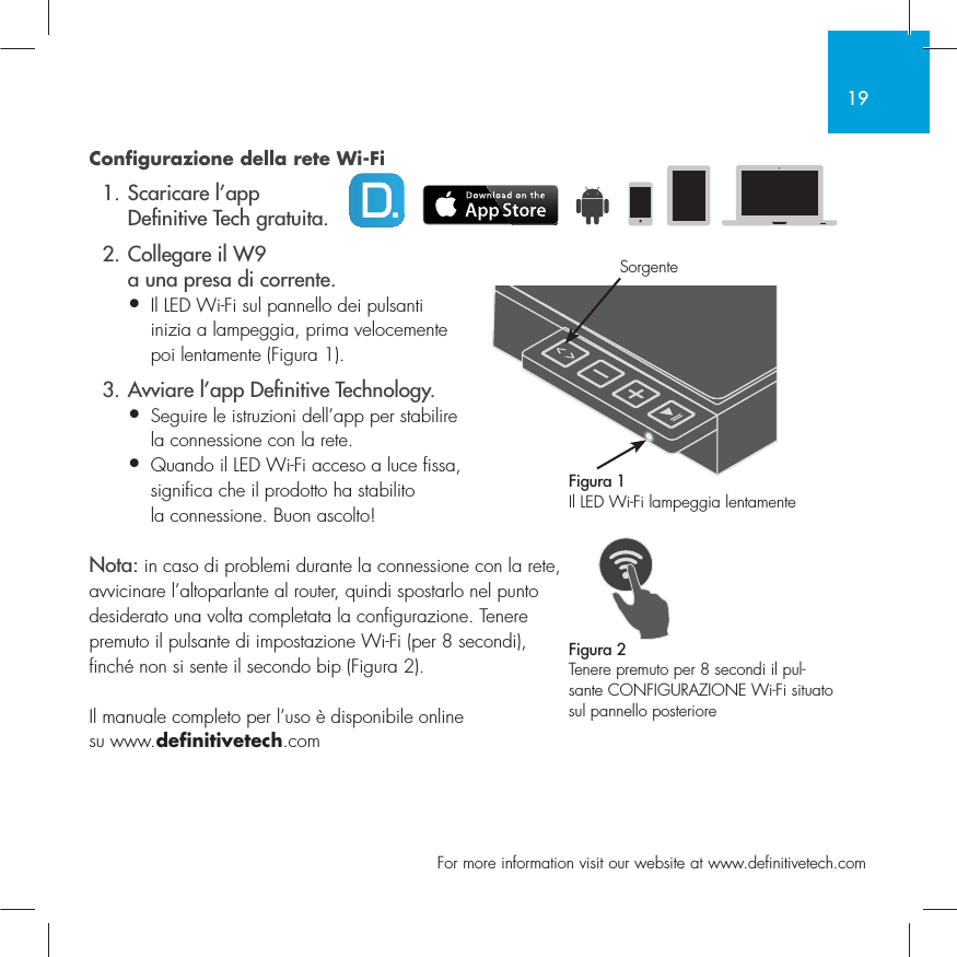 19  For more information visit our website at www.definitivetech.comConfigurazione della rete Wi-Fi 1. Scaricare l&rsquo;app   De nitive Tech gratuita.  2. Collegare il W9     a una presa di corrente.&bull; Il LED Wi-Fi sul pannello dei pulsanti   inizia a lampeggia, prima velocemente   poi lentamente (Figura 1).  3. Avviare l&rsquo;app De nitive Technology.&bull; Seguire le istruzioni dell&rsquo;app per stabilire   la connessione con la rete.&bull; Quando il LED Wi-Fi acceso a luce fissa,   significa che il prodotto ha stabilito   la connessione. Buon ascolto!Nota: in caso di problemi durante la connessione con la rete, avvicinare l&rsquo;altoparlante al router, quindi spostarlo nel punto desiderato una volta completata la configurazione. Tenere premuto il pulsante di impostazione Wi-Fi (per 8 secondi), finch&eacute; non si sente il secondo bip (Figura 2).Il manuale completo per l&rsquo;uso &egrave; disponibile online su www.definitivetech.comFigura 1Il LED Wi-Fi lampeggia lentamenteFigura 2Tenere premuto per 8 secondi il pul-sante CONFIGURAZIONE Wi-Fi situato sul pannello posterioreSorgente