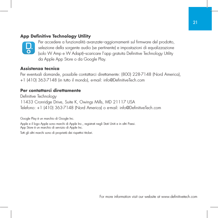 21  For more information visit our website at www.definitivetech.comApp Definitive Technology Utility  Per accedere a funzionalit&agrave; avanzate&ndash;aggiornamenti sul firmware del prodotto, selezione della sorgente audio (se pertinente) e impostazioni di equalizzazione (solo W Amp e W Adapt)&ndash;scaricare l&rsquo;app gratuita Definitive Technology Utility da Apple App Store o da Google Play.Assistenza tecnicaPer eventuali domande, possibile contattarci direttamente: (800) 228-7148 (Nord America), +1 (410) 363-7148 (in tutto il mondo), e-mail: info@DefinitiveTech.comPer contattarci direttamenteDefinitive Technology11433 Cronridge Drive, Suite K, Owings Mills, MD 21117 USATelefono: +1 (410) 363-7148 (Nord America) o e-mail: info@DefinitiveTech.comGoogle Play &egrave; un marchio di Google Inc.Apple e il logo Apple sono marchi di Apple Inc., registrati negli Stati Uniti e in altri Paesi. App Store &egrave; un marchio di servizio di Apple Inc. Tutti gli altri marchi sono di propriet&agrave; dei rispettivi titolari.