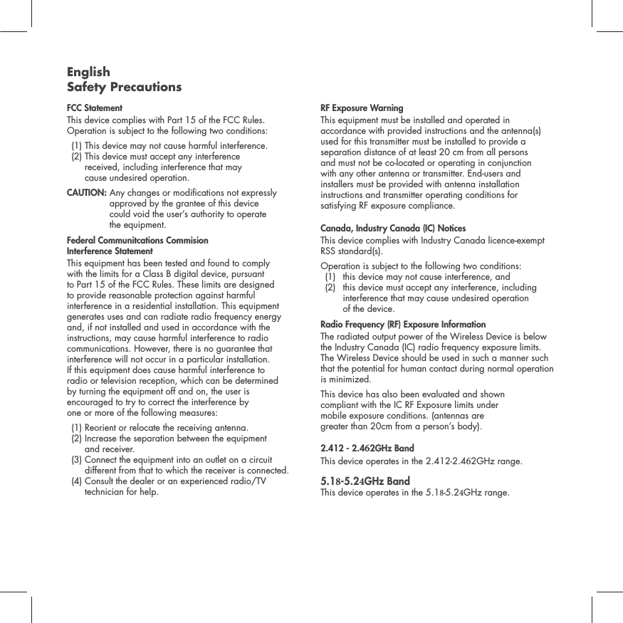 English Safety PrecautionsFCC Statement This device complies with Part 15 of the FCC Rules. Operation is subject to the following two conditions:   (1) This device  may not cause harmful interference.   (2)  This device must accept any interference  received, including interference that may  cause undesired operation. CAUTION:   Any changes or modications not expressly approved by the grantee of this device  could void the user&rsquo;s authority to operate  the equipment.Federal Communitcations Commision  Interference Statement This equipment has been tested and found to comply  with the limits for a Class B digital device, pursuant  to Part 15 of the FCC Rules. These limits are designed  to provide reasonable protection against harmful  interference in a residential installation. This equipment generates uses and can radiate radio frequency energy  and, if not installed and used in accordance with the instructions, may cause harmful interference to radio communications. However, there is no guarantee that interference will not occur in a particular installation.  If this equipment does cause harmful interference to  radio or television reception, which can be determined  by turning the equipment off and on, the user is  encouraged to try to correct the interference by  one or more of the following measures:   (1) Reorient or relocate the receiving antenna.  (2)  Increase the separation between the equipment  and receiver.  (3)  Connect the equipment into an outlet on a circuit different from that to which the receiver is connected. (4)  Consult the dealer or an experienced radio/TV technician for help. RF Exposure WarningThis equipment must be installed and operated in accordance with provided instructions and the antenna(s) used for this transmitter must be installed to provide a separation distance of at least 20 cm from all persons  and must not be co-located or operating in conjunction  with any other antenna or transmitter. End-users and  installers must be provided with antenna installation instructions and transmitter operating conditions for  satisfying RF exposure compliance.Canada, Industry Canada (IC) NoticesThis device complies with Industry Canada licence-exempt RSS standard(s). Operation is subject to the following two conditions:   (1)  this device may not cause interference, and   (2)   this device must accept any interference, including interference that may cause undesired operation  of the device.Radio Frequency (RF) Exposure InformationThe radiated output power of the Wireless Device is below the Industry Canada (IC) radio frequency exposure limits. The Wireless Device should be used in such a manner such that the potential for human contact during normal operation is minimized.This device has also been evaluated and shown  compliant with the IC RF Exposure limits under  mobile exposure conditions. (antennas are  greater than 20cm from a person&rsquo;s body).2.412 - 2.42GHz Band This device operates in the 2.412-2.42GHz range.5.1-5.2GHz Band This device operates in the 5.1-5.2GHz range.