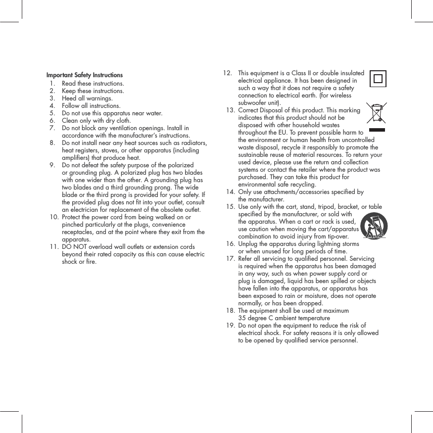 Important Safety Instructions1. Read these instructions. 2. Keep these instructions. 3. Heed all warnings. 4. Follow all instructions. 5. Do not use this apparatus near water. 6. Clean only with dry cloth. 7.  Do not block any ventilation openings. Install in accordance with the manufacturer&rsquo;s instructions. 8.  Do not install near any heat sources such as radiators, heat registers, stoves, or other apparatus (including ampliers) that produce heat. 9.  Do not defeat the safety purpose of the polarized or grounding plug. A polarized plug has two blades with one wider than the other. A grounding plug has two blades and a third grounding prong. The wide blade or the third prong is provided for your safety. If the provided plug does not t into your outlet, consult an electrician for replacement of the obsolete outlet. 10.  Protect the power cord from being walked on or pinched particularly at the plugs, convenience receptacles, and at the point where they exit from the apparatus.11.  DO NOT overload wall outlets or extension cords beyond their rated capacity as this can cause electric shock or re. 12.  This equipment is a Class II or double insulated electrical appliance. It has been designed in such a way that it does not require a safety connection to electrical earth. (for wireless subwoofer unit). 13.  Correct Disposal of this product. This marking indicates that this product should not be disposed with other household wastes throughout the EU. To prevent possible harm to the environment or human health from uncontrolled waste disposal, recycle it responsibly to promote the sustainable reuse of material resources. To return your used device, please use the return and collection systems or contact the retailer where the product was purchased. They can take this product for environmental safe recycling.14.  Only use attachments/accessories specied by the manufacturer. 15.  Use only with the cart, stand, tripod, bracket, or table specied by the manufacturer, or sold with the apparatus. When a cart or rack is used, use caution when moving the cart/apparatus combination to avoid injury from tip-over. 16.  Unplug the apparatus during lightning storms or when unused for long periods of time. 17.  Refer all servicing to qualied personnel. Servicing is required when the apparatus has been damaged in any way, such as when power supply cord or plug is damaged, liquid has been spilled or objects have fallen into the apparatus, or apparatus has been exposed to rain or moisture, does not operate normally, or has been dropped. 18.  The equipment shall be used at maximum 35 degree C ambient temperature19.  Do not open the equipment to reduce the risk of electrical shock. For safety reasons it is only allowed to be opened by qualied service personnel.