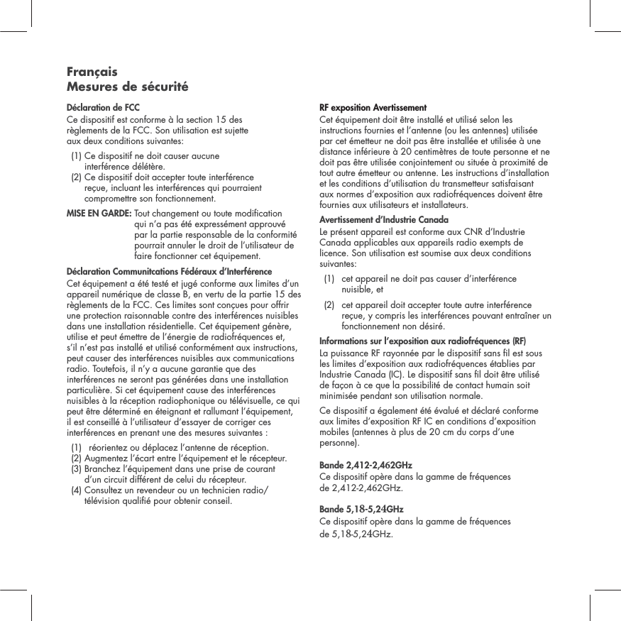 Fran&ccedil;ais Mesures de s&eacute;curit&eacute;D&eacute;claration de FCCCe dispositif est conforme &agrave; la section 15 des  r&egrave;glements de la FCC. Son utilisation est sujette  aux deux conditions suivantes:  (1)  Ce dispositif ne doit causer aucune  interf&eacute;rence d&eacute;l&eacute;t&egrave;re.  (2)  Ce dispositif doit accepter toute interf&eacute;rence  re&ccedil;ue, incluant les interf&eacute;rences qui pourraient compromettre son fonctionnement.  MISE EN GARDE:  Tout changement ou toute modication qui n&rsquo;a pas &eacute;t&eacute; express&eacute;ment approuv&eacute; par la partie responsable de la conformit&eacute; pourrait annuler le droit de l&rsquo;utilisateur de faire fonctionner cet &eacute;quipement.  D&eacute;claration Communitcations F&eacute;d&eacute;raux d&rsquo;Interf&eacute;renceCet &eacute;quipement a &eacute;t&eacute; test&eacute; et jug&eacute; conforme aux limites d&rsquo;un appareil num&eacute;rique de classe B, en vertu de la partie 15 des r&egrave;glements de la FCC. Ces limites sont con&ccedil;ues pour offrir une protection raisonnable contre des interf&eacute;rences nuisibles dans une installation r&eacute;sidentielle. Cet &eacute;quipement g&eacute;n&egrave;re, utilise et peut &eacute;mettre de l&rsquo;&eacute;nergie de radiofr&eacute;quences et, s&rsquo;il n&rsquo;est pas install&eacute; et utilis&eacute; conform&eacute;ment aux instructions, peut causer des interf&eacute;rences nuisibles aux communications radio. Toutefois, il n&rsquo;y a aucune garantie que des interf&eacute;rences ne seront pas g&eacute;n&eacute;r&eacute;es dans une installation particuli&egrave;re. Si cet &eacute;quipement cause des interf&eacute;rences nuisibles &agrave; la r&eacute;ception radiophonique ou t&eacute;l&eacute;visuelle, ce qui peut &ecirc;tre d&eacute;termin&eacute; en &eacute;teignant et rallumant l&rsquo;&eacute;quipement, il est conseill&eacute; &agrave; l&rsquo;utilisateur d&rsquo;essayer de corriger ces interf&eacute;rences en prenant une des mesures suivantes :   (1)  r&eacute;orientez ou d&eacute;placez l&rsquo;antenne de r&eacute;ception.   (2) Augmentez l&rsquo;&eacute;cart entre l&rsquo;&eacute;quipement et le r&eacute;cepteur.   (3)  Branchez l&rsquo;&eacute;quipement dans une prise de courant  d&rsquo;un circuit diff&eacute;rent de celui du r&eacute;cepteur.  (4)  Consultez un revendeur ou un technicien radio/t&eacute;l&eacute;vision quali&eacute; pour obtenir conseil. RF exposition Avertissement Cet &eacute;quipement doit &ecirc;tre install&eacute; et utilis&eacute; selon les instructions fournies et l&rsquo;antenne (ou les antennes) utilis&eacute;e par cet &eacute;metteur ne doit pas &ecirc;tre install&eacute;e et utilis&eacute;e &agrave; une distance inf&eacute;rieure &agrave; 20 centim&egrave;tres de toute personne et ne doit pas &ecirc;tre utilis&eacute;e conjointement ou situ&eacute;e &agrave; proximit&eacute; de tout autre &eacute;metteur ou antenne. Les instructions d&rsquo;installation et les conditions d&rsquo;utilisation du transmetteur satisfaisant aux normes d&rsquo;exposition aux radiofr&eacute;quences doivent &ecirc;tre fournies aux utilisateurs et installateurs.Avertissement d&rsquo;Industrie CanadaLe pr&eacute;sent appareil est conforme aux CNR d&rsquo;Industrie Canada applicables aux appareils radio exempts de licence. Son utilisation est soumise aux deux conditions suivantes: (1)   cet appareil ne doit pas causer d&rsquo;interf&eacute;rence  nuisible, et   (2)   cet appareil doit accepter toute autre interf&eacute;rence re&ccedil;ue, y compris les interf&eacute;rences pouvant entra&icirc;ner un fonctionnement non d&eacute;sir&eacute;.Informations sur l&rsquo;exposition aux radiofr&eacute;quences (RF) La puissance RF rayonn&eacute;e par le dispositif sans l est sous les limites d&rsquo;exposition aux radiofr&eacute;quences &eacute;tablies par Industrie Canada (IC). Le dispositif sans l doit &ecirc;tre utilis&eacute; de fa&ccedil;on &agrave; ce que la possibilit&eacute; de contact humain soit minimis&eacute;e pendant son utilisation normale. Ce dispositif a &eacute;galement &eacute;t&eacute; &eacute;valu&eacute; et d&eacute;clar&eacute; conforme aux limites d&rsquo;exposition RF IC en conditions d&rsquo;exposition mobiles (antennes &agrave; plus de 20 cm du corps d&rsquo;une personne). Bande 2,412-2,42GHz Ce dispositif op&egrave;re dans la gamme de fr&eacute;quences  de 2,412-2,42GHz.Bande 5,1-5,2GHz Ce dispositif op&egrave;re dans la gamme de fr&eacute;quences  de 5,1-5,2GHz.