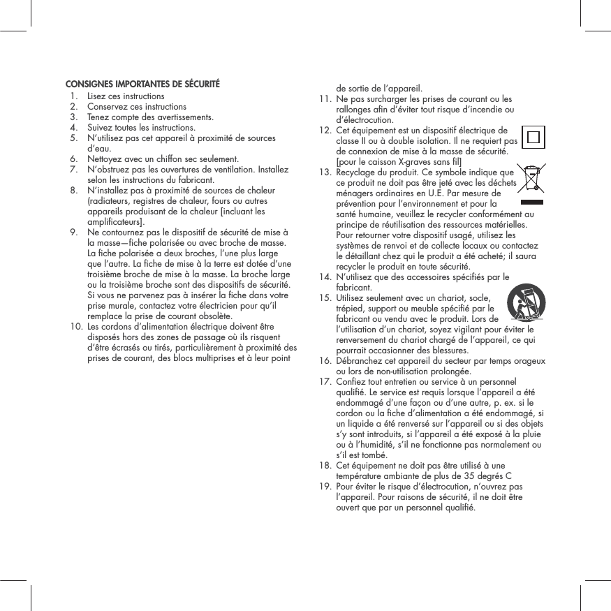CONSIGNES IMPORTANTES DE S&Eacute;CURIT&Eacute; 1. Lisez ces instructions2. Conservez ces instructions3. Tenez compte des avertissements.4. Suivez toutes les instructions.5.  N&rsquo;utilisez pas cet appareil &agrave; proximit&eacute; de sources d&rsquo;eau.6. Nettoyez avec un chiffon sec seulement.7.  N&rsquo;obstruez pas les ouvertures de ventilation. Installez selon les instructions du fabricant.8.  N&rsquo;installez pas &agrave; proximit&eacute; de sources de chaleur (radiateurs, registres de chaleur, fours ou autres appareils produisant de la chaleur [incluant les amplicateurs].9.  Ne contournez pas le dispositif de s&eacute;curit&eacute; de mise &agrave; la masse&mdash;che polaris&eacute;e ou avec broche de masse. La che polaris&eacute;e a deux broches, l&rsquo;une plus large que l&rsquo;autre. La che de mise &agrave; la terre est dot&eacute;e d&rsquo;une troisi&egrave;me broche de mise &agrave; la masse. La broche large ou la troisi&egrave;me broche sont des dispositifs de s&eacute;curit&eacute;. Si vous ne parvenez pas &agrave; ins&eacute;rer la che dans votre prise murale, contactez votre &eacute;lectricien pour qu&rsquo;il remplace la prise de courant obsol&egrave;te.10.  Les cordons d&rsquo;alimentation &eacute;lectrique doivent &ecirc;tre dispos&eacute;s hors des zones de passage o&ugrave; ils risquent d&rsquo;&ecirc;tre &eacute;cras&eacute;s ou tir&eacute;s, particuli&egrave;rement &agrave; proximit&eacute; des prises de courant, des blocs multiprises et &agrave; leur point de sortie de l&rsquo;appareil.11.  Ne pas surcharger les prises de courant ou les rallonges an d&rsquo;&eacute;viter tout risque d&rsquo;incendie ou d&rsquo;&eacute;lectrocution.12.  Cet &eacute;quipement est un dispositif &eacute;lectrique de classe II ou &agrave; double isolation. Il ne requiert pas de connexion de mise &agrave; la masse de s&eacute;curit&eacute;. [pour le caisson X-graves sans l]13.  Recyclage du produit. Ce symbole indique que ce produit ne doit pas &ecirc;tre jet&eacute; avec les d&eacute;chets m&eacute;nagers ordinaires en U.E. Par mesure de pr&eacute;vention pour l&rsquo;environnement et pour la sant&eacute; humaine, veuillez le recycler conform&eacute;ment au principe de r&eacute;utilisation des ressources mat&eacute;rielles. Pour retourner votre dispositif usag&eacute;, utilisez les syst&egrave;mes de renvoi et de collecte locaux ou contactez le d&eacute;taillant chez qui le produit a &eacute;t&eacute; achet&eacute;; il saura recycler le produit en toute s&eacute;curit&eacute;.14.  N&rsquo;utilisez que des accessoires sp&eacute;ci&eacute;s par le fabricant.15.  Utilisez seulement avec un chariot, socle, tr&eacute;pied, support ou meuble sp&eacute;ci&eacute; par le fabricant ou vendu avec le produit. Lors de l&rsquo;utilisation d&rsquo;un chariot, soyez vigilant pour &eacute;viter le renversement du chariot charg&eacute; de l&rsquo;appareil, ce qui pourrait occasionner des blessures.16.  D&eacute;branchez cet appareil du secteur par temps orageux ou lors de non-utilisation prolong&eacute;e.17.  Conez tout entretien ou service &agrave; un personnel quali&eacute;. Le service est requis lorsque l&rsquo;appareil a &eacute;t&eacute; endommag&eacute; d&rsquo;une fa&ccedil;on ou d&rsquo;une autre, p. ex. si le cordon ou la che d&rsquo;alimentation a &eacute;t&eacute; endommag&eacute;, si un liquide a &eacute;t&eacute; renvers&eacute; sur l&rsquo;appareil ou si des objets s&rsquo;y sont introduits, si l&rsquo;appareil a &eacute;t&eacute; expos&eacute; &agrave; la pluie ou &agrave; l&rsquo;humidit&eacute;, s&rsquo;il ne fonctionne pas normalement ou s&rsquo;il est tomb&eacute;.18.  Cet &eacute;quipement ne doit pas &ecirc;tre utilis&eacute; &agrave; une temp&eacute;rature ambiante de plus de 35 degr&eacute;s C 19.  Pour &eacute;viter le risque d&rsquo;&eacute;lectrocution, n&rsquo;ouvrez pas l&rsquo;appareil. Pour raisons de s&eacute;curit&eacute;, il ne doit &ecirc;tre ouvert que par un personnel quali&eacute;. 