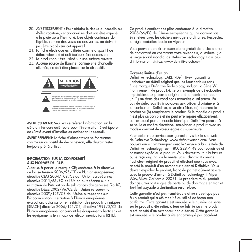 20.  AVERTISSEMENT : Pour r&eacute;duire le risque d&rsquo;incendie ou d&rsquo;&eacute;lectrocution, cet appareil ne doit pas &ecirc;tre expos&eacute; &agrave; la pluie ou &agrave; l&rsquo;humidit&eacute;. Des objets contenant du liquide, comme des vases ou des verres, ne doivent pas &ecirc;tre plac&eacute;s sur cet appareil.21.  La che &eacute;lectrique est utilis&eacute;e comme dispositif de d&eacute;branchement et doit toujours &ecirc;tre accessible.22. Le produit doit &ecirc;tre utilis&eacute; sur une surface ouverte.23.  Aucune source de amme, comme une chandelle allum&eacute;e, ne doit &ecirc;tre plac&eacute;e sur le dispositif. AVERTISSEMENT: Veuillez se r&eacute;f&eacute;rer l&rsquo;information sur la cl&ocirc;ture inf&eacute;rieure ext&eacute;rieure pour l&rsquo;information &eacute;lectrique et de s&ucirc;ret&eacute; avant d&rsquo;installer ou actionner l&rsquo;appareil.AVERTISSEMENT: La che d&rsquo;alimentation se fonctionne comme un dispositif de d&eacute;connexion, elle devrait rester toujours pr&ecirc;t &aacute; utiliser.INFORMATION SUR LA CONFORMIT&Eacute;  AUX NORMES DE L&rsquo;U.E. Autoris&eacute; &agrave; porter la marque CE; conforme &agrave; la directive de basse tension 2006/95/CE de l&rsquo;Union europ&eacute;enne; directive CEM 2004/108/CE de l&rsquo;Union europ&eacute;enne; directive 2011/65/EC de l&rsquo;Union europ&eacute;enne sur la restriction de l&rsquo;utilisation de substances dangereuses [RoHS]; directive DEEE 2002/96/CE de l&rsquo;Union europ&eacute;enne; directive 2009/125/CE de l&rsquo;Union europ&eacute;enne sur l&rsquo;&eacute;coconception; inscription &agrave; l&rsquo;Union europ&eacute;enne, &eacute;valuation, autorisation et restriction des produits chimiques [REACH] directive 2006/121/CE; directive 1999/5/CE de l&rsquo;Union europ&eacute;enne concernant les &eacute;quipements hertziens et les &eacute;quipements terminaux de t&eacute;l&eacute;communications [RTTE].Ce produit contient des piles conformes &agrave; la directive 2006/66/EC de l&rsquo;Union europ&eacute;enne qui ne doivent pas &ecirc;tre jet&eacute;es avec les d&eacute;chets m&eacute;nagers ordinaires. Respectez la r&eacute;glementation locale en vigueur.Vous pouvez obtenir un exemplaire gratuit de la d&eacute;claration de conformit&eacute; en contactant votre revendeur, distributeur, ou le si&egrave;ge social mondial de Denitive Technology. Pour plus d&rsquo;information, visitez: www.denitivetech.comGarantie limit&eacute;e d&rsquo;un an  Denitive Technology, SARL (&laquo;Denitive&raquo;) garantit &agrave; l&rsquo;acheteur au d&eacute;tail original que les haut-parleurs sans l de marque Denitive Technology, incluant la S&eacute;rie W (nomm&eacute;ment &laquo;le produit&raquo;), seront exempts de d&eacute;fectuosit&eacute;s imputables aux pi&egrave;ces d&rsquo;origine et &agrave; la fabrication pour un (1) an dans des conditions normales d&rsquo;utilisation. En cas de d&eacute;fectuosit&eacute;s imputables aux pi&egrave;ces d&rsquo;origine et &agrave; la fabrication, Denitive, &agrave; sa discr&eacute;tion, (a) r&eacute;parera le produit ou (b) remplacera le produit. Si le mod&egrave;le du produit n&rsquo;est plus disponible et ne peut &ecirc;tre r&eacute;par&eacute; efcacement, ou remplac&eacute; par un mod&egrave;le identique, Denitive pourra, &agrave; sa seule et enti&egrave;re discr&eacute;tion, remplacer le produit avec un mod&egrave;le courant de valeur &eacute;gale ou sup&eacute;rieure. Pour obtenir du service sous garantie, visitez le site web de Denitive Technology: www.denitivetech.com. Vous pouvez aussi communiquer avec le Service &agrave; la client&egrave;le de Denitive Technology  au 1-800-228-7148 pour savoir o&ugrave; et comment exp&eacute;dier le produit. Vous devrez fournir la facture ou le re&ccedil;u original de la vente, vous identiant comme l&rsquo;acheteur original du produit et attestant que vous avez achet&eacute; le produit d&rsquo;un revendeur autoris&eacute; Denitive. Vous devrez exp&eacute;dier le produit, franc de port et d&ucirc;ment assur&eacute;, avec la preuve d&rsquo;achat, &agrave; Denitive Technology, 1 Viper Way, Vista, California 92081. Le propri&eacute;taire du produit doit assumer tout risque de perte ou de dommage en transit. Tout fret payable &agrave; destination sera refus&eacute;.Cette garantie n&rsquo;est pas transf&eacute;rable et ne s&rsquo;applique pas &agrave; un produit qui a &eacute;t&eacute; modi&eacute; ou utilis&eacute; de fa&ccedil;on non conforme. Cette garantie est annul&eacute;e si le num&eacute;ro de s&eacute;rie sur le produit a &eacute;t&eacute; retir&eacute;, alt&eacute;r&eacute; ou falsi&eacute; ou si le produit a &eacute;t&eacute; achet&eacute; d&rsquo;un revendeur non autoris&eacute;. Cette garantie est annul&eacute;e si le produit a &eacute;t&eacute; endommag&eacute; par accident ATTENTIONRISQUE D'&Eacute;LECTROCUTIONNE PAS OUVRIRLe symbole de l&rsquo;&eacute;clair dans un triangle &eacute;quilat&eacute;ral indique la pr&eacute;sence d&rsquo;une tension &eacute;lectrique non isol&eacute;e suffisamment &eacute;lev&eacute;e pour constituer un risque d&rsquo;&eacute;lectrocution.Le point d&rsquo;exclamation dans un triangle &eacute;quilat&eacute;ral indique la pr&eacute;sence d&rsquo;importantes consignes d&rsquo;utilisation et d&rsquo;entretiendans la documentation jointe au dispositif.