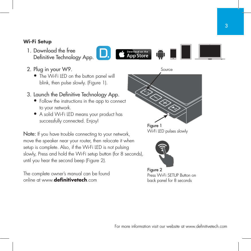 3  For more information visit our website at www.definitivetech.comWi-Fi Setup  1. Download the free   De nitive Technology App.  2. Plug in your W9.&bull; The Wi-Fi LED on the button panel will   blink, then pulse slowly. (Figure 1).  3. Launch the De nitive Technology App.&bull; Follow the instructions in the app to connect   to your network.&bull;  A solid Wi-Fi LED means your product has successfully connected. Enjoy!Note: If you have trouble connecting to your network, move the speaker near your router, then relocate it when setup is complete. Also, if the Wi-Fi LED is not pulsing slowly, Press and hold the Wi-Fi setup button (for 8 seconds), until you hear the second beep (Figure 2).The complete owner&rsquo;s manual can be found online at www.definitivetech.comFigure 1Wi-Fi LED pulses slowlyFigure 2Press Wi-Fi SETUP Button on back panel for 8 secondsSource