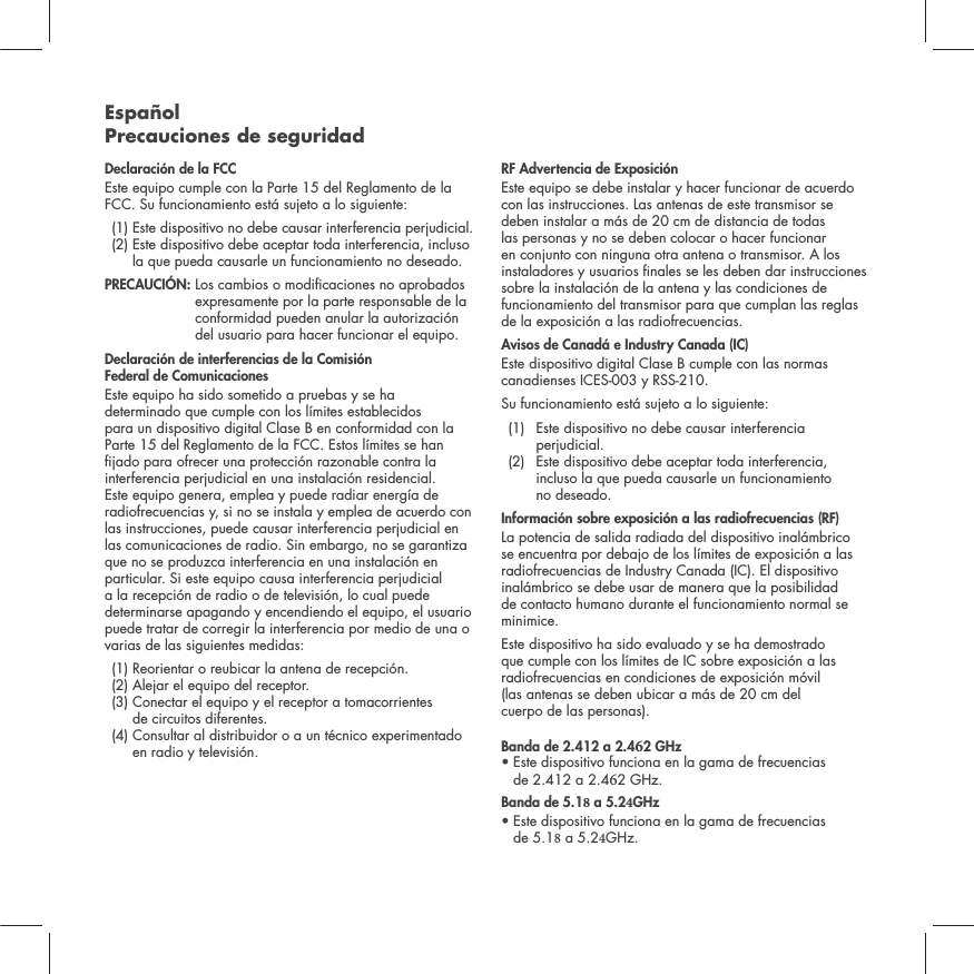Espa&ntilde;ol Precauciones de seguridadDeclaraci&oacute;n de la FCC Este equipo cumple con la Parte 15 del Reglamento de la FCC. Su funcionamiento est&aacute; sujeto a lo siguiente:  (1)  Este dispositivo no debe causar interferencia perjudicial.  (2)  Este dispositivo debe aceptar toda interferencia, incluso la que pueda causarle un funcionamiento no deseado. PRECAUCI&Oacute;N:   Los cambios o modicaciones no aprobados expresamente por la parte responsable de la conformidad pueden anular la autorizaci&oacute;n del usuario para hacer funcionar el equipo.Declaraci&oacute;n de interferencias de la Comisi&oacute;n  Federal de ComunicacionesEste equipo ha sido sometido a pruebas y se ha determinado que cumple con los l&iacute;mites establecidos para un dispositivo digital Clase B en conformidad con la Parte 15 del Reglamento de la FCC. Estos l&iacute;mites se han jado para ofrecer una protecci&oacute;n razonable contra la interferencia perjudicial en una instalaci&oacute;n residencial. Este equipo genera, emplea y puede radiar energ&iacute;a de radiofrecuencias y, si no se instala y emplea de acuerdo con las instrucciones, puede causar interferencia perjudicial en las comunicaciones de radio. Sin embargo, no se garantiza que no se produzca interferencia en una instalaci&oacute;n en particular. Si este equipo causa interferencia perjudicial a la recepci&oacute;n de radio o de televisi&oacute;n, lo cual puede determinarse apagando y encendiendo el equipo, el usuario puede tratar de corregir la interferencia por medio de una o varias de las siguientes medidas:  (1) Reorientar o reubicar la antena de recepci&oacute;n.  (2)  Alejar el equipo del receptor.  (3)  Conectar el equipo y el receptor a tomacorrientes  de circuitos diferentes.  (4)  Consultar al distribuidor o a un t&eacute;cnico experimentado en radio y televisi&oacute;n.  RF Advertencia de Exposici&oacute;nEste equipo se debe instalar y hacer funcionar de acuerdo con las instrucciones. Las antenas de este transmisor se deben instalar a m&aacute;s de 20 cm de distancia de todas las personas y no se deben colocar o hacer funcionar en conjunto con ninguna otra antena o transmisor. A los instaladores y usuarios nales se les deben dar instrucciones sobre la instalaci&oacute;n de la antena y las condiciones de funcionamiento del transmisor para que cumplan las reglas de la exposici&oacute;n a las radiofrecuencias.Avisos de Canad&aacute; e Industry Canada (IC)Este dispositivo digital Clase B cumple con las normas canadienses ICES-003 y RSS-210. Su funcionamiento est&aacute; sujeto a lo siguiente: (1)   Este dispositivo no debe causar interferencia perjudicial.  (2)   Este dispositivo debe aceptar toda interferencia, incluso la que pueda causarle un funcionamiento  no deseado.Informaci&oacute;n sobre exposici&oacute;n a las radiofrecuencias (RF) La potencia de salida radiada del dispositivo inal&aacute;mbrico se encuentra por debajo de los l&iacute;mites de exposici&oacute;n a las radiofrecuencias de Industry Canada (IC). El dispositivo inal&aacute;mbrico se debe usar de manera que la posibilidad de contacto humano durante el funcionamiento normal se minimice.Este dispositivo ha sido evaluado y se ha demostrado que cumple con los l&iacute;mites de IC sobre exposici&oacute;n a las radiofrecuencias en condiciones de exposici&oacute;n m&oacute;vil  (las antenas se deben ubicar a m&aacute;s de 20 cm del  cuerpo de las personas). Banda de 2.412 a 2.42 GHz&bull;  Este dispositivo funciona en la gama de frecuencias de 2.412 a 2.42 GHz.Banda de 5.1 a 5.2GHz&bull;  Este dispositivo funciona en la gama de frecuencias de 5.1 a 5.2GHz.