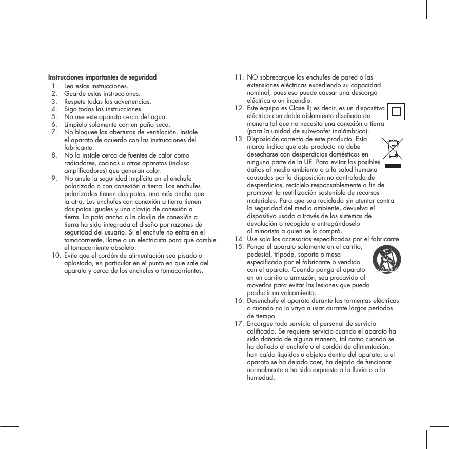 Instrucciones importantes de seguridad1. Lea estas instrucciones.2. Guarde estas instrucciones.3. Respete todas las advertencias.4. Siga todas las instrucciones.5. No use este aparato cerca del agua.6. L&iacute;mpielo solamente con un pa&ntilde;o seco.7.  No bloquee las aberturas de ventilaci&oacute;n. Instale el aparato de acuerdo con las instrucciones del fabricante.8.  No lo instale cerca de fuentes de calor como radiadores, cocinas u otros aparatos (incluso amplicadores) que generan calor.9.  No anule la seguridad impl&iacute;cita en el enchufe polarizado o con conexi&oacute;n a tierra. Los enchufes polarizados tienen dos patas, una m&aacute;s ancha que la otra. Los enchufes con conexi&oacute;n a tierra tienen dos patas iguales y una clavija de conexi&oacute;n a tierra. La pata ancha o la clavija de conexi&oacute;n a tierra ha sido integrada al dise&ntilde;o por razones de seguridad del usuario. Si el enchufe no entra en el tomacorriente, llame a un electricista para que cambie el tomacorriente obsoleto.10.  Evite que el cord&oacute;n de alimentaci&oacute;n sea pisado o aplastado, en particular en el punto en que sale del aparato y cerca de los enchufes o tomacorrientes.11.  NO sobrecargue los enchufes de pared o las extensiones el&eacute;ctricas excediendo su capacidad nominal, pues eso puede causar una descarga el&eacute;ctrica o un incendio. 12.  Este equipo es Clase II; es decir, es un dispositivo el&eacute;ctrico con doble aislamiento dise&ntilde;ado de manera tal que no necesita una conexi&oacute;n a tierra (para la unidad de subwoofer inal&aacute;mbrico). 13.  Disposici&oacute;n correcta de este producto. Esta marca indica que este producto no debe desecharse con desperdicios dom&eacute;sticos en ninguna parte de la UE. Para evitar los posibles da&ntilde;os al medio ambiente o a la salud humana causados por la disposici&oacute;n no controlada de desperdicios, rec&iacute;clelo responsablemente a n de promover la reutilizaci&oacute;n sostenible de recursos materiales. Para que sea reciclado sin atentar contra la seguridad del medio ambiente, devuelva el dispositivo usado a trav&eacute;s de los sistemas de devoluci&oacute;n o recogida o entreg&aacute;ndoselo al minorista a quien se lo compr&oacute;.14. Use solo los accesorios especicados por el fabricante.15.  Ponga el aparato solamente en el carrito, pedestal, tr&iacute;pode, soporte o mesa especicado por el fabricante o vendido con el aparato. Cuando ponga el aparato en un carrito o armaz&oacute;n, sea precavido al moverlos para evitar las lesiones que pueda producir un volcamiento.16.  Desenchufe el aparato durante las tormentas el&eacute;ctricas o cuando no lo vaya a usar durante largos per&iacute;odos de tiempo.17.  Encargue todo servicio al personal de servicio calicado. Se requiere servicio cuando el aparato ha sido da&ntilde;ado de alguna manera, tal como cuando se ha da&ntilde;ado el enchufe o el cord&oacute;n de alimentaci&oacute;n, han ca&iacute;do l&iacute;quidos u objetos dentro del aparato, o el aparato se ha dejado caer, ha dejado de funcionar normalmente o ha sido expuesto a la lluvia o a la humedad.