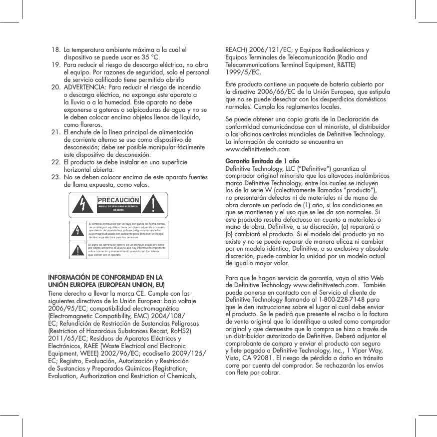  18.  La temperatura ambiente m&aacute;xima a la cual el dispositivo se puede usar es 35 &deg;C. 19.  Para reducir el riesgo de descarga el&eacute;ctrica, no abra el equipo. Por razones de seguridad, solo el personal de servicio calicado tiene permitido abrirlo 20.  ADVERTENCIA: Para reducir el riesgo de incendio o descarga el&eacute;ctrica, no exponga este aparato a la lluvia o a la humedad. Este aparato no debe exponerse a goteras o salpicaduras de agua y no se le deben colocar encima objetos llenos de l&iacute;quido, como oreros. 21.  El enchufe de la l&iacute;nea principal de alimentaci&oacute;n de corriente alterna se usa como dispositivo de desconexi&oacute;n; debe ser posible manipular f&aacute;cilmente este dispositivo de desconexi&oacute;n.  22.  El producto se debe instalar en una supercie horizontal abierta. 23.  No se deben colocar encima de este aparato fuentes de llama expuesta, como velas. INFORMACI&Oacute;N DE CONFORMIDAD EN LA  UNI&Oacute;N EUROPEA (EUROPEAN UNION, EU) Tiene derecho a llevar la marca CE. Cumple con las siguientes directivas de la Uni&oacute;n Europea: bajo voltaje 2006/95/EC; compatibilidad electromagn&eacute;tica (Electromagnetic Compatibility, EMC) 2004/108/EC; Refundici&oacute;n de Restricci&oacute;n de Sustancias Peligrosas (Restriction of Hazardous Substances Recast, RoHS2) 2011/65/EC; Residuos de Aparatos El&eacute;ctricos y Electr&oacute;nicos, RAEE (Waste Electrical and Electronic Equipment, WEEE) 2002/96/EC; ecodise&ntilde;o 2009/125/EC; Registro, Evaluaci&oacute;n, Autorizaci&oacute;n y Restricci&oacute;n de Sustancias y Preparados Qu&iacute;micos (Registration, Evaluation, Authorization and Restriction of Chemicals, REACH) 2006/121/EC; y Equipos Radioel&eacute;ctricos y Equipos Terminales de Telecomunicaci&oacute;n (Radio and Telecommunications Terminal Equipment, R&amp;TTE)  1999/5/EC.Este producto contiene un paquete de bater&iacute;a cubierto por la directiva 2006/66/EC de la Uni&oacute;n Europea, que estipula que no se puede desechar con los desperdicios dom&eacute;sticos normales. Cumpla los reglamentos locales.Se puede obtener una copia gratis de la Declaraci&oacute;n de conformidad comunic&aacute;ndose con el minorista, el distribuidor o las ocinas centrales mundiales de Denitive Technology. La informaci&oacute;n de contacto se encuentra en  www.denitivetech.comGarant&iacute;a limitada de 1 a&ntilde;o  Denitive Technology, LLC (&ldquo;Denitive&rdquo;) garantiza al comprador original minorista que los altavoces inal&aacute;mbricos marca Denitive Technology, entre los cuales se incluyen los de la serie W (colectivamente llamados &ldquo;producto&rdquo;), no presentar&aacute;n defectos ni de materiales ni de mano de obra durante un per&iacute;odo de (1) a&ntilde;o, si las condiciones en que se mantienen y el uso que se les da son normales. Si este producto resulta defectuoso en cuanto a materiales o mano de obra, Denitive, a su discreci&oacute;n, (a) reparar&aacute; o (b) cambiar&aacute; el producto. Si el modelo del producto ya no existe y no se puede reparar de manera ecaz ni cambiar por un modelo id&eacute;ntico, Denitive, a su exclusiva y absoluta discreci&oacute;n, puede cambiar la unidad por un modelo actual de igual o mayor valor. Para que le hagan servicio de garant&iacute;a, vaya al sitio Web de Denitive Technology www.denitivetech.com.  Tambi&eacute;n puede ponerse en contacto con el Servicio al cliente de Denitive Technology llamando al 1-800-228-7148 para que le den instrucciones sobre el lugar al cual debe enviar el producto. Se le pedir&aacute; que presente el recibo o la factura de venta original que lo identique a usted como comprador original y que demuestre que la compra se hizo a trav&eacute;s de un distribuidor autorizado de Denitive. Deber&aacute; adjuntar el comprobante de compra y enviar el producto con seguro y ete pagado a Denitive Technology, Inc., 1 Viper Way, Vista, CA 92081. El riesgo de p&eacute;rdida o da&ntilde;o en tr&aacute;nsito corre por cuenta del comprador. Se rechazar&aacute;n los env&iacute;os con ete por cobrar.PRECAUCI&Oacute;NRIESGO DE DESCARGA EL&Eacute;CTRICA.NO ABRIR.El s&iacute;mbolo compuesto por un rayo con punta de flecha dentro de un tri&aacute;ngulo equil&aacute;tero tiene por objeto advertirle al usuario que dentro del aparato hay voltajes peligrosos no aislados cuya magnitud puede ser suficiente para constituir un riesgo de descarga el&eacute;ctrica para las personas.El signo de admiraci&oacute;n dentro de un tri&aacute;ngulo equil&aacute;tero tiene por objeto advertirle al usuario que hay informaci&oacute;n importante sobre operaci&oacute;n y mantenimiento (servicio) en los folletos que vienen con el aparato.