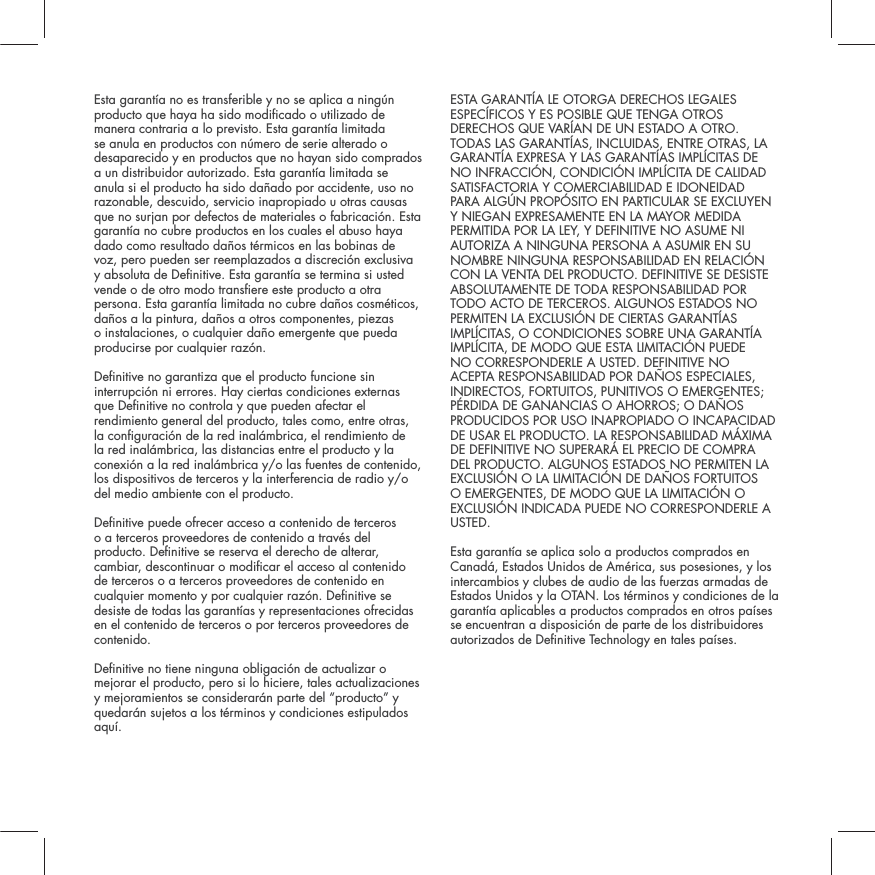 Esta garant&iacute;a no es transferible y no se aplica a ning&uacute;n producto que haya ha sido modicado o utilizado de manera contraria a lo previsto. Esta garant&iacute;a limitada se anula en productos con n&uacute;mero de serie alterado o desaparecido y en productos que no hayan sido comprados a un distribuidor autorizado. Esta garant&iacute;a limitada se anula si el producto ha sido da&ntilde;ado por accidente, uso no razonable, descuido, servicio inapropiado u otras causas que no surjan por defectos de materiales o fabricaci&oacute;n. Esta garant&iacute;a no cubre productos en los cuales el abuso haya dado como resultado da&ntilde;os t&eacute;rmicos en las bobinas de voz, pero pueden ser reemplazados a discreci&oacute;n exclusiva y absoluta de Denitive. Esta garant&iacute;a se termina si usted vende o de otro modo transere este producto a otra persona. Esta garant&iacute;a limitada no cubre da&ntilde;os cosm&eacute;ticos, da&ntilde;os a la pintura, da&ntilde;os a otros componentes, piezas  o instalaciones, o cualquier da&ntilde;o emergente que pueda producirse por cualquier raz&oacute;n.  Denitive no garantiza que el producto funcione sin interrupci&oacute;n ni errores. Hay ciertas condiciones externas que Denitive no controla y que pueden afectar el rendimiento general del producto, tales como, entre otras, la conguraci&oacute;n de la red inal&aacute;mbrica, el rendimiento de la red inal&aacute;mbrica, las distancias entre el producto y la conexi&oacute;n a la red inal&aacute;mbrica y/o las fuentes de contenido, los dispositivos de terceros y la interferencia de radio y/o del medio ambiente con el producto.Denitive puede ofrecer acceso a contenido de terceros o a terceros proveedores de contenido a trav&eacute;s del producto. Denitive se reserva el derecho de alterar, cambiar, descontinuar o modicar el acceso al contenido de terceros o a terceros proveedores de contenido en cualquier momento y por cualquier raz&oacute;n. Denitive se desiste de todas las garant&iacute;as y representaciones ofrecidas en el contenido de terceros o por terceros proveedores de contenido.Denitive no tiene ninguna obligaci&oacute;n de actualizar o mejorar el producto, pero si lo hiciere, tales actualizaciones y mejoramientos se considerar&aacute;n parte del &ldquo;producto&rdquo; y quedar&aacute;n sujetos a los t&eacute;rminos y condiciones estipulados aqu&iacute;.ESTA GARANT&Iacute;A LE OTORGA DERECHOS LEGALES ESPEC&Iacute;FICOS Y ES POSIBLE QUE TENGA OTROS DERECHOS QUE VAR&Iacute;AN DE UN ESTADO A OTRO. TODAS LAS GARANT&Iacute;AS, INCLUIDAS, ENTRE OTRAS, LA GARANT&Iacute;A EXPRESA Y LAS GARANT&Iacute;AS IMPL&Iacute;CITAS DE NO INFRACCI&Oacute;N, CONDICI&Oacute;N IMPL&Iacute;CITA DE CALIDAD SATISFACTORIA Y COMERCIABILIDAD E IDONEIDAD PARA ALG&Uacute;N PROP&Oacute;SITO EN PARTICULAR SE EXCLUYEN Y NIEGAN EXPRESAMENTE EN LA MAYOR MEDIDA PERMITIDA POR LA LEY, Y DEFINITIVE NO ASUME NI AUTORIZA A NINGUNA PERSONA A ASUMIR EN SU NOMBRE NINGUNA RESPONSABILIDAD EN RELACI&Oacute;N CON LA VENTA DEL PRODUCTO. DEFINITIVE SE DESISTE ABSOLUTAMENTE DE TODA RESPONSABILIDAD POR TODO ACTO DE TERCEROS. ALGUNOS ESTADOS NO PERMITEN LA EXCLUSI&Oacute;N DE CIERTAS GARANT&Iacute;AS IMPL&Iacute;CITAS, O CONDICIONES SOBRE UNA GARANT&Iacute;A IMPL&Iacute;CITA, DE MODO QUE ESTA LIMITACI&Oacute;N PUEDE NO CORRESPONDERLE A USTED. DEFINITIVE NO ACEPTA RESPONSABILIDAD POR DA&Ntilde;OS ESPECIALES, INDIRECTOS, FORTUITOS, PUNITIVOS O EMERGENTES; P&Eacute;RDIDA DE GANANCIAS O AHORROS; O DA&Ntilde;OS PRODUCIDOS POR USO INAPROPIADO O INCAPACIDAD DE USAR EL PRODUCTO. LA RESPONSABILIDAD M&Aacute;XIMA DE DEFINITIVE NO SUPERAR&Aacute; EL PRECIO DE COMPRA DEL PRODUCTO. ALGUNOS ESTADOS NO PERMITEN LA EXCLUSI&Oacute;N O LA LIMITACI&Oacute;N DE DA&Ntilde;OS FORTUITOS O EMERGENTES, DE MODO QUE LA LIMITACI&Oacute;N O EXCLUSI&Oacute;N INDICADA PUEDE NO CORRESPONDERLE A USTED.  Esta garant&iacute;a se aplica solo a productos comprados en Canad&aacute;, Estados Unidos de Am&eacute;rica, sus posesiones, y los intercambios y clubes de audio de las fuerzas armadas de Estados Unidos y la OTAN. Los t&eacute;rminos y condiciones de la garant&iacute;a aplicables a productos comprados en otros pa&iacute;ses se encuentran a disposici&oacute;n de parte de los distribuidores autorizados de Denitive Technology en tales pa&iacute;ses.
