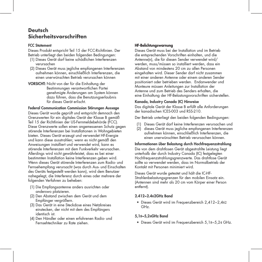 Deutsch SicherheitsvorschriftenFCC StatementDieses Produkt entspricht Teil 15 der FCC-Richtlinien. Der Betrieb unterliegt den beiden folgenden Bedingungen:  (1)  Dieses Ger&auml;t darf keine sch&auml;dlichen Interferenzen verursachen  (2)  Dieses Ger&auml;t muss jegliche empfangenen Interferenzen aufnehmen k&ouml;nnen, einschlie&szlig;lich Interferenzen, die einen unerw&uuml;nschten Betrieb verursachen k&ouml;nnen VORSICHT:  Nicht von der f&uuml;r die Einhaltung der Bestimmungen verantwortlichen Partei genehmigte &Auml;nderungen am System k&ouml;nnen  dazu f&uuml;hren, dass die Benutzungserlaubnis  f&uuml;r dieses Ger&auml;t erlischt.  Federal Communication Commission St&ouml;rungen AussageDieses Ger&auml;t wurde gepr&uuml;ft und entspricht demnach den Grenzwerten f&uuml;r ein digitales Ger&auml;t der Klasse B gem&auml;&szlig; Teil 15 der Richtlinien der US-Fernmeldebeh&ouml;rde (FCC). Diese Grenzwerte sollen einen angemessenen Schutz gegen st&ouml;rende Interferenzen bei Installationen in Wohngebieten bieten. Dieses Ger&auml;t erzeugt und verwendet HF-Energie und kann diese ausstrahlen; wenn es nicht gem&auml;&szlig; den Anweisungen installiert und verwendet wird, kann es st&ouml;rende Interferenzen mit dem Funkverkehr verursachen. Allerdings wird nicht gew&auml;hrleistet, dass es bei einer bestimmten Installation keine Interferenzen geben wird. Wenn dieses Ger&auml;t st&ouml;rende Interferenzen zum Radio- und Fernsehempfang verursacht (was durch Aus- und Einschalten des Ger&auml;ts festgestellt werden kann), wird dem Benutzer nahegelegt, die Interferenz durch eines oder mehrere der folgenden Verfahren zu beheben:  (1)  Die Empfangsantenne anders ausrichten oder  anderswo platzieren. (2)  Den Abstand zwischen dem Ger&auml;t und dem  Empf&auml;nger vergr&ouml;&szlig;ern.  (3)  Das Ger&auml;t in eine Steckdose eines Netzkreises einstecken, der nicht mit dem des Empf&auml;ngers  identisch ist.  (4)  Den H&auml;ndler oder einen erfahrenen Radio- und Fernsehtechniker zu Rate ziehen. HF-BelichtungswarnungDieses Ger&auml;t muss bei der Installation und im Betrieb  die entsprechenden Vorschriften einhalten, und die Antenne(n), die f&uuml;r diesen Sender verwendet wird/ werden, muss/m&uuml;ssen so installiert werden, dass ein Abstand von mindestens 20 cm zu allen Personen eingehalten wird. Dieser Sender darf nicht zusammen mit einer anderen Antenne oder einem anderen Sender positioniert oder betrieben werden.  Endanwender und Monteure m&uuml;ssen Anleitungen zur Installation der  Antenne und zum Betrieb des Senders erhalten, die  eine Einhaltung der HF-Belastungsvorschriften sicherstellen.Kanada, Industry Canada (IC) HinweiseDas digitale Ger&auml;t der Klasse B erf&uuml;llt alle Anforderungen der kanadischen ICES-003 und RSS-210. Der Betrieb unterliegt den beiden folgenden Bedingungen:  (1)  Dieses Ger&auml;t darf keine Interferenzen verursachen und    (2)   dieses Ger&auml;t muss jegliche empfangenen Interferenzen aufnehmen k&ouml;nnen, einschlie&szlig;lich Interferenzen, die einen unerw&uuml;nschten Betrieb verursachen k&ouml;nnen.Informationen &uuml;ber Belastung durch Hochfrequenzstrahlung Die von dem drahtlosen Ger&auml;t abgestrahlte Leistung liegt unterhalb der durch Industry Canada (IC) festgelegten Hochfrequenzstrahlungsgrenzwerte. Das drahtlose Ger&auml;t sollte so verwendet werden, dass im Normalbetrieb der Kontakt mit Personen minimiert wird.Dieses Ger&auml;t wurde getestet und h&auml;lt die IC-HF-Strahlenbelastungsgrenzen f&uuml;r den mobilen Einsatz ein. (Antennen sind mehr als 20 cm vom K&ouml;rper einer Person entfernt).2.412~2.42GHz Band &bull; Dieses Ger&auml;t wird im Frequenzbereich 2,412~2,4GHz.5,1~5,2GHz Band &bull; Dieses Ger&auml;t wird im Frequenzbereich 5,1~5,2 GHz.