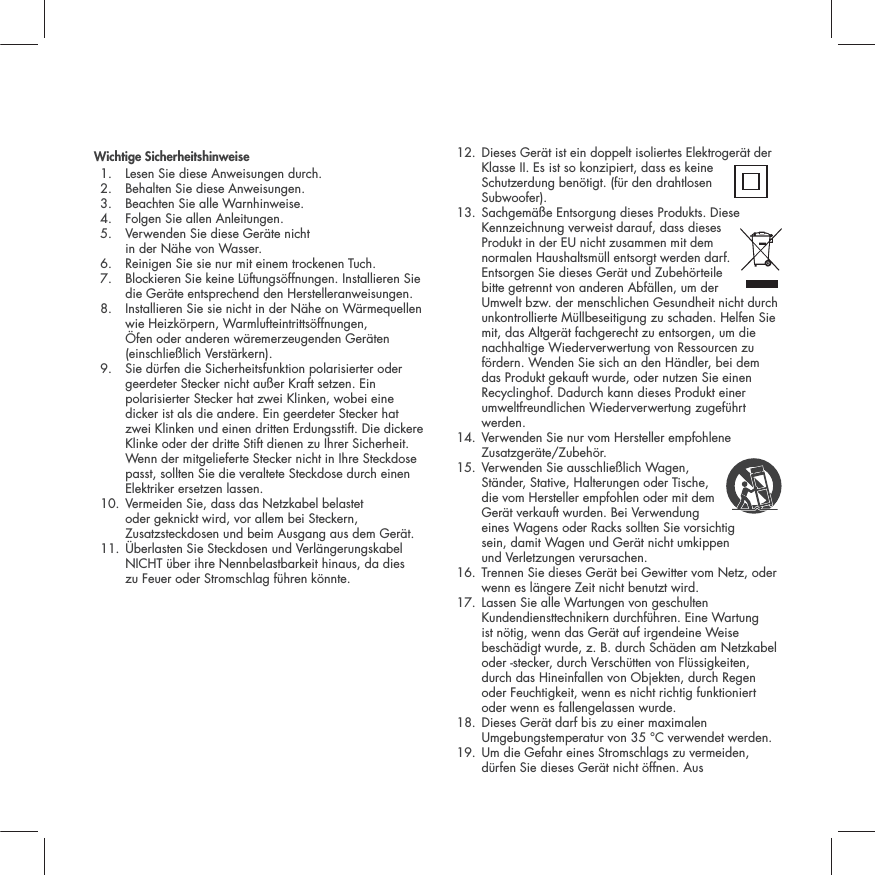 Wichtige Sicherheitshinweise1. Lesen Sie diese Anweisungen durch. 2. Behalten Sie diese Anweisungen. 3. Beachten Sie alle Warnhinweise. 4. Folgen Sie allen Anleitungen. 5.  Verwenden Sie diese Ger&auml;te nicht in der N&auml;he von Wasser. 6. Reinigen Sie sie nur mit einem trockenen Tuch. 7.  Blockieren Sie keine L&uuml;ftungs&ouml;ffnungen. Installieren Sie die Ger&auml;te entsprechend den Herstelleranweisungen. 8.  Installieren Sie sie nicht in der N&auml;he on W&auml;rmequellen wie Heizk&ouml;rpern, Warmlufteintritts&ouml;ffnungen, &Ouml;fen oder anderen w&auml;remerzeugenden Ger&auml;ten (einschlie&szlig;lich Verst&auml;rkern). 9.  Sie d&uuml;rfen die Sicherheitsfunktion polarisierter oder geerdeter Stecker nicht au&szlig;er Kraft setzen. Ein polarisierter Stecker hat zwei Klinken, wobei eine dicker ist als die andere. Ein geerdeter Stecker hat zwei Klinken und einen dritten Erdungsstift. Die dickere Klinke oder der dritte Stift dienen zu Ihrer Sicherheit. Wenn der mitgelieferte Stecker nicht in Ihre Steckdose passt, sollten Sie die veraltete Steckdose durch einen Elektriker ersetzen lassen. 10.  Vermeiden Sie, dass das Netzkabel belastet oder geknickt wird, vor allem bei Steckern, Zusatzsteckdosen und beim Ausgang aus dem Ger&auml;t.11.  &Uuml;berlasten Sie Steckdosen und Verl&auml;ngerungskabel NICHT &uuml;ber ihre Nennbelastbarkeit hinaus, da dies zu Feuer oder Stromschlag f&uuml;hren k&ouml;nnte. 12.  Dieses Ger&auml;t ist ein doppelt isoliertes Elektroger&auml;t der Klasse II. Es ist so konzipiert, dass es keine Schutzerdung ben&ouml;tigt. (f&uuml;r den drahtlosen Subwoofer). 13.  Sachgem&auml;&szlig;e Entsorgung dieses Produkts. Diese Kennzeichnung verweist darauf, dass dieses Produkt in der EU nicht zusammen mit dem normalen Haushaltsm&uuml;ll entsorgt werden darf. Entsorgen Sie dieses Ger&auml;t und Zubeh&ouml;rteile bitte getrennt von anderen Abf&auml;llen, um der Umwelt bzw. der menschlichen Gesundheit nicht durch unkontrollierte M&uuml;llbeseitigung zu schaden. Helfen Sie mit, das Altger&auml;t fachgerecht zu entsorgen, um die nachhaltige Wiederverwertung von Ressourcen zu f&ouml;rdern. Wenden Sie sich an den H&auml;ndler, bei dem das Produkt gekauft wurde, oder nutzen Sie einen Recyclinghof. Dadurch kann dieses Produkt einer umweltfreundlichen Wiederverwertung zugef&uuml;hrt werden.14.  Verwenden Sie nur vom Hersteller empfohlene Zusatzger&auml;te/Zubeh&ouml;r. 15.  Verwenden Sie ausschlie&szlig;lich Wagen, St&auml;nder, Stative, Halterungen oder Tische, die vom Hersteller empfohlen oder mit dem Ger&auml;t verkauft wurden. Bei Verwendung eines Wagens oder Racks sollten Sie vorsichtig sein, damit Wagen und Ger&auml;t nicht umkippen und Verletzungen verursachen. 16.  Trennen Sie dieses Ger&auml;t bei Gewitter vom Netz, oder wenn es l&auml;ngere Zeit nicht benutzt wird. 17.  Lassen Sie alle Wartungen von geschulten Kundendiensttechnikern durchf&uuml;hren. Eine Wartung ist n&ouml;tig, wenn das Ger&auml;t auf irgendeine Weise besch&auml;digt wurde, z. B. durch Sch&auml;den am Netzkabel oder -stecker, durch Versch&uuml;tten von Fl&uuml;ssigkeiten, durch das Hineinfallen von Objekten, durch Regen oder Feuchtigkeit, wenn es nicht richtig funktioniert oder wenn es fallengelassen wurde. 18.  Dieses Ger&auml;t darf bis zu einer maximalen Umgebungstemperatur von 35 &deg;C verwendet werden.19.  Um die Gefahr eines Stromschlags zu vermeiden, d&uuml;rfen Sie dieses Ger&auml;t nicht &ouml;ffnen. Aus 
